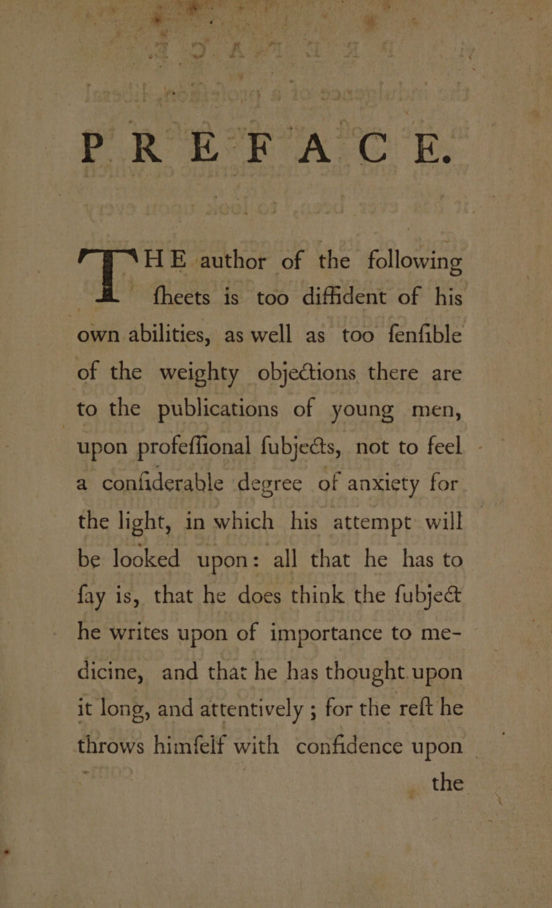 PREFACE, HE author of the following | fheets is too diffident of his own abilities, as well as too fenfible of the weighty objections there are to the publications of young men, upon profeffional fubjects, not to feel - a confiderable de egree of anxiety for be looked upon: all that he has to fay is, that he does think the fubject he writes upon of importance to me-_ dicine, and that he has thought. upon it long, and attentively - for the reft he throws himfelf with confidence upon — _ the