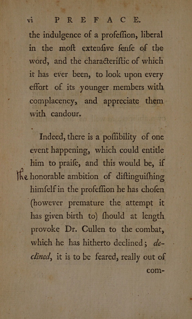 vig OP ROE Raw) -C ae the indulgence of a profeffion, liberal © in the moft extenfive fenfe of the word, and the charaéteriftic of which it has ever been, to look upon every effort of its younger members with complacency, and appreriate them with candour. Indeed, there is a poflibility of one event happening, which could entitle _ him to praife, and this would be, if Whe honorable ambition of diftinguithing himfelf in the profeffion he has chofen (however premature the attempt it has given birth to) fhould at length : provoke Dr. Cullen to the combat, — which he has hitherto declined ; de- clined, it is to be feared, really out of com-