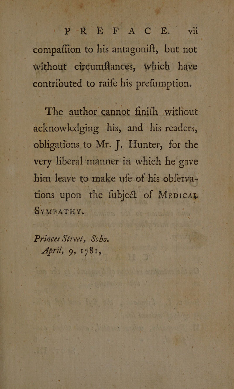 ge f; We er AOR. vil compaffion to his antagonift, but not without circumflances, which have contributed to raife his prefumption. The author cannot finifh without acknowledging his, and _his readers, _ obligations to Mr. J. Hunter, for the very liberal manner in which he gave him leave to make ufe of his obferva- tions upon the fubject of Mepicap . Sy MPATHY. iDance: Strect, Soha. April, 9, 1781,