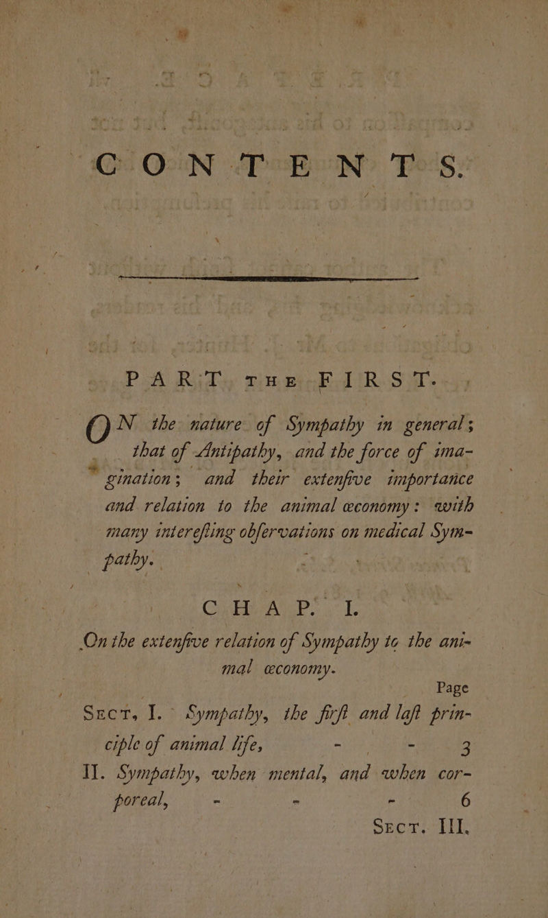 CO ON PBN? Poe's: PA Rudy pineinke IRS: \ N_ the nature of Sympathy in general that of Antipathy, and the force of sma- gination; and their extenfive importance and relation to the animal economy: with many interefiing obfervations on medical Sym~ Bsc, Cie AD” 1. On the extenfive relation of Sympathy to the ani- mal ceconomy. ; Page Sect, I. Sympathy, the firft and laft prin- ciple of animal life, - - 3 Il. Sympathy, when mental, nd when cor- poreal, - . “ 6 Sect. HII,