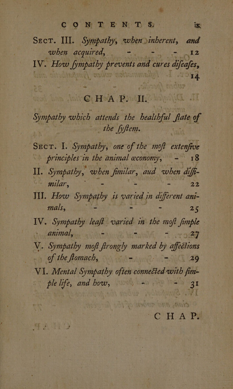 Sect. III. Sympathy, when Dinberent, and when acquired, Be yh a “12 IV. How wd ape Lidia ond cures di ifeafes, ery | G H A P. Il. Sympathy which attends the healthful fate of _ the fyftem. ) Sect. I. Sympathy, one of the mop extenfrve principles in the animal economy, - 18 I. Sympathy, when fimilar, aud when diff- _milar, = ‘ - 22 TI. How Sympathy 4s varied in different ani- mals, ~ = - as IV. Sympathy leaft varied in the moft f funple - animal, = - ~ 97 V. Sympathy moft_ftrongly sy sigs by afesiions . of the fiomach, - tay E2G VI. Mental Sympathy often connected with fim- ple li fe and how, Lo - eS “CH A Pe