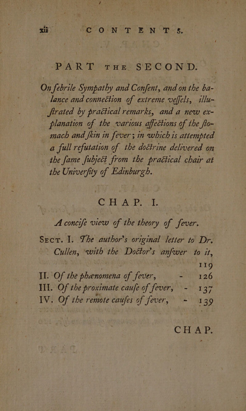 a). feo Nor eg NOs, PUARVYE Saree S'E'C.0 ND: On febrile Sympathy and Confent, and on the ba- dance and connection of extreme veffels, illu- frated by practical remarks, and a new ex= _ planation of the various affections of the fo~ _ mach and fhin in fever; in which is attempted a full refutation of the doctrine delivered on the fame fubject from the practical chair at - the Univerfity of ease CHAP. t A concife view of the theory of fever. Sect. I. The author’s original letter to Dr. Hie with the Doétor’s iia to it, 119 II. Of the Shinnarhnd of fever, - 126 Ill. Of the proximate caufe of fever, - 137 — IV. Of the remote caufes y yever, > =a 39