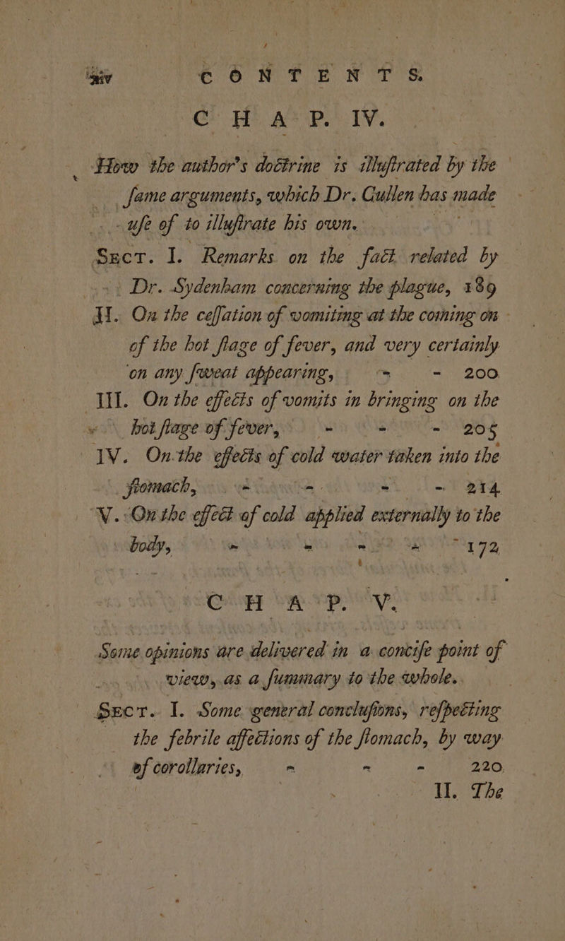 igey CONTENTS. Gh TEE Be Bie IY _ How the author's doctrine is uprated by the fame arguments, which Dr. Cullen has fra - ufe of to illufirate bis own. aes I. Remarks. on the fact related by — s+ Dr. Sydenham concerumg the plague, 139 H.. Ox the ceffation of vomiting at the coming om - of the hot flage of fever, and very certainly on any [weat appearing, = = 200 WII. On the effects of vomits in bringing on the bot fiage of fever, = = - - 208 JV. On-the e effects of cold water taken into the fromach, ede som BTA ‘WV. On the effect of cold solid externally to the caged ? ~ ss combines 02) «Serle opinions are delivered in a contife point of view, as a fummary tothe whole. | Seer. I. Some general conclufions, refpetiing the febrile affections of the flomach, by way ef corollaries, = = - a AN aS “ALOT be