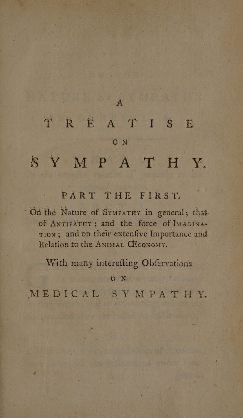 A Teg ee Ae es id CN SVs M*PCA ‘TRY. PA Son ae FE RST On the Nature of SympaTHY 1n general ; that of AnrirATny; and the force of ImMacina- tion; and on their extenfive Importance and Relation to the AnimAL CEconomy. With many interefting Obfervations ON MEDICAL SY MPA‘T HY.