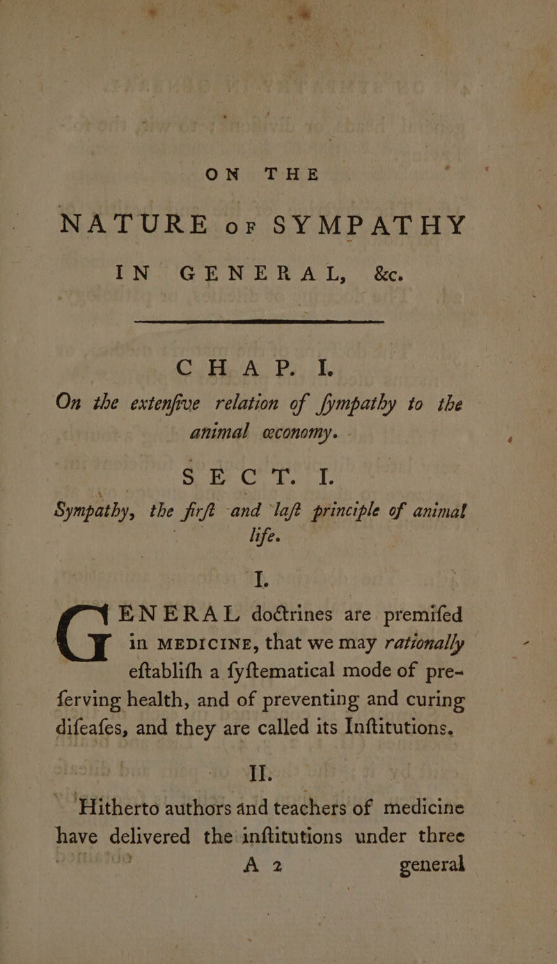NATURE or SYMPATHY IN GENERAL, &c. ConA Pay te On the extenfive relation of fympathy to the animal ceconomy. SE C ye Sympathy, the P ie and ‘laft principle of animal life. p ENERAL doétrines are premifed in MEDICINE, that we may rationally eftablith a fyftematical mode of pre- ferving health, and of preventing and curing difeafes, and they are called its Inftitutions, II. ’ ‘Hitherto authors and teachers of medicine Laity delivered the inftitutions under three ve A 2 general