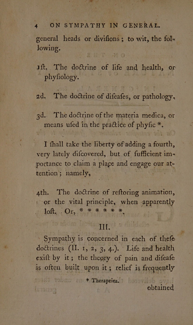 general heads or divifions 5 ; to wit, the fol- Jowing. ift. The erbe of life me health, or ~ phyfiology. ad. The doétrine of ee or hapaes 3d.. The doétrine of the materia reac or means ufed 1 in the Poe of eae I thal take the liberty of adding a chant: very lately difcovered, but of fufficient im- portance to claim a plage and engage our at- tention; namely, . 4th. The doctrine of reftoring animation, | or the vital principle, when apparently LES NR DS A A eR Ae } HI. ‘ Sympathy 1s concerned in each of thefe dogtrines (II. 1, 2, 3, 4.). Life and health exift by it; the theory of pain and difeafe is often built upon it; relief is fisqueatly i Therapeiea, ‘obtained