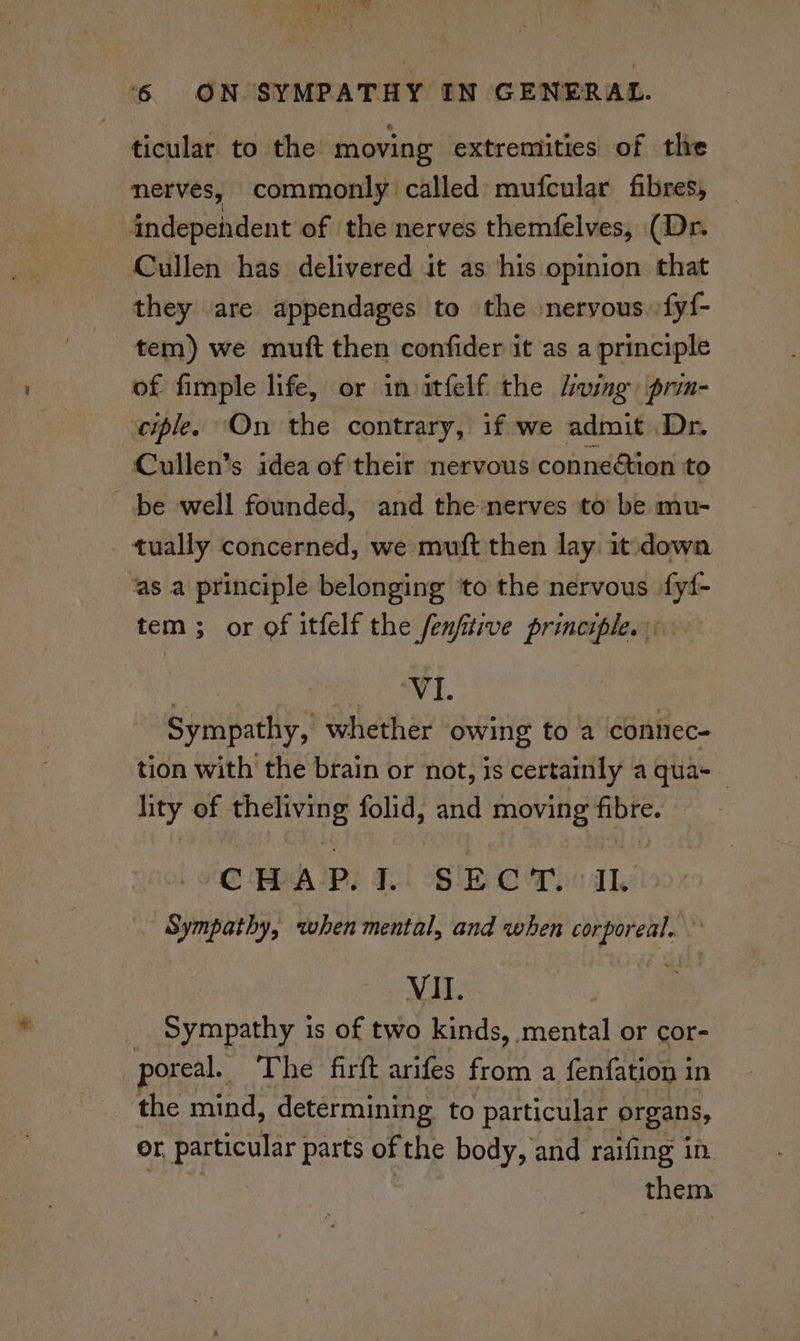 ticular to the: moving extremities of the nerves, commonly called: mufcular fibres, indepeident of the nerves themfelves, (Dr. Cullen has delivered it as his opinion that they are appendages to the »neryous.:fy{- tem) we muft then confider it as a principle of fimple life, or in itfelf the ving prin- ciple. ‘On the contrary, if we admit Dr. Cullen’s idea of their nervous conneion to be well founded, and the nerves to be mu- tually concerned, we muft then lay. it'dowa ‘as a principle belonging ‘to the nervous fy{- tem ; or of itfelf the fenfitive principle. VI. Somat whether owing to a connec- tion with the brain or not, is certainly a qua-_ lity of Soaps folid, and moving ee -CHAP.L SECT. Sympathy, when mental, and when ‘alee ) VII. __ Sympathy is of two kinds, mental or cor- poreal. The firft arifes from a fenfation 1 in the mind, determining to particular organs, or particular parts of the body, and raifing in them