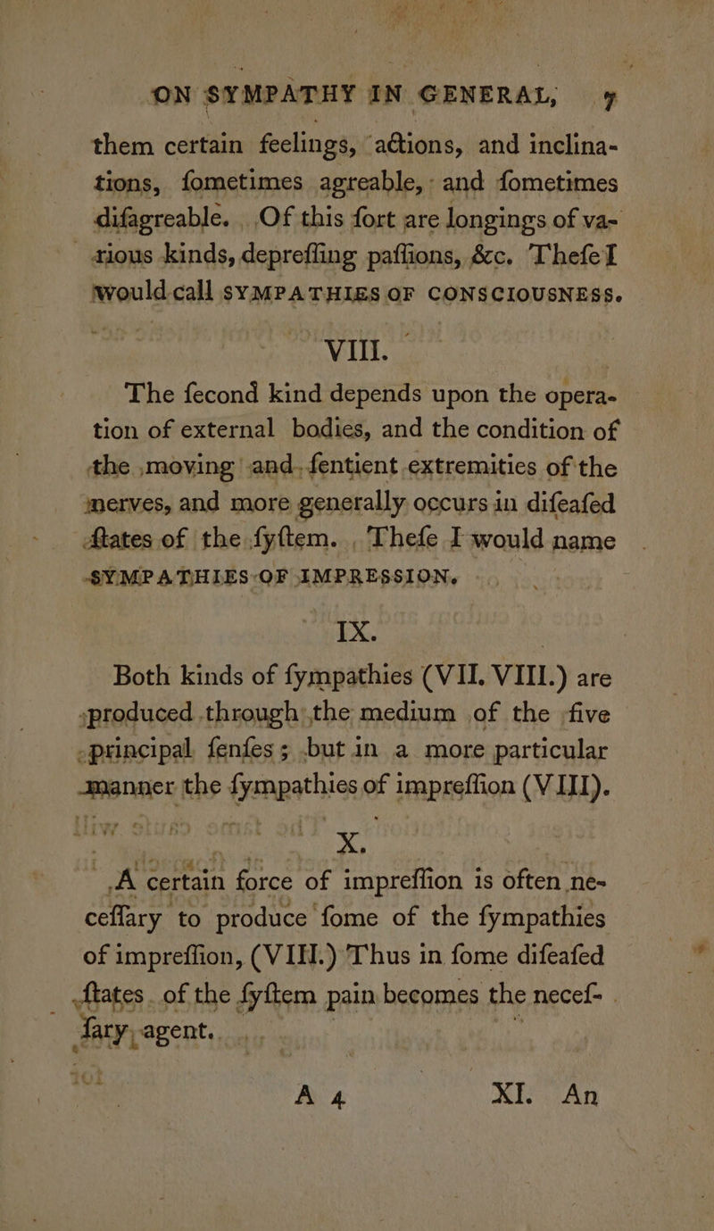 them certain feelings, ations, and inclina- tions, fometimes agreable, : and fometimes difagreable. Of this fort are longings of va~ - dious kinds, deprefling paffions, &c. ThefeT would call syMPATHIES OF CONSCIOUSNESS. Vill. The fecond kind depends upon the opera- tion of external bodies, and the condition of the ,moving and. fentient extremities of the merves, and more generally occurs in difeafed Mates of the fy{tem. Thefe I would name SYMPATHIES OF IMPRESSION, IX. | Both kinds of fympathies (VII. VIII.) are produced through the medium of the five principal fenfes; .but in a more particular manner the fympathies of impreffion (VIII). ) bala X. | | A certain force of impreffion is often ne= ceflary to produce fome of the fympathies of impreffion, (VIE.) Thus in fome difeafed _ tates of the fyftem pain becomes the necef- . Ar agent. ._ heh As NE Saas