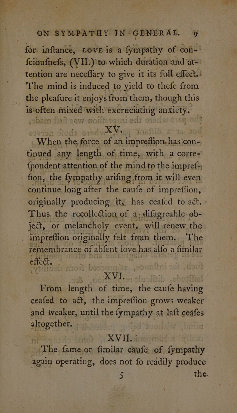 for: inftance, Love is’ a fympathy of cof-' {cioufnefs, (VII.):to which duration and at-' tention are neceflary to give it its foll effect. The mind is induced to yield to thefe from the pleafure it enjoys from them, though this 18! often, mixed ‘with ore ramen ee saber ten esw 2 Pua ony RE XW, . : picts sie gre ‘of an ap uiios has: con-, tinued any length of, time, with, a corre- {pondent attention. of the mind to the impref} - fion, the fympathy. arifing from it will even continue loiig after the caufe of impreftion, originally producing it, has ceafed to act. Thus. the recollection, of: 2s - difagreahle ob- jet, or melancholy event, will renew the impreffion originally felt from them.. The remembrance of abfent love. has alfo a fimilar effed From as of time, the caufe having ceafed to aét, the impreflion grows weaker and weaker, until the Eee at dnt cedfes ime | XVIL? “The fame.or fimilar caufe. of. {ympathy again Cperatne, does not fo readily produce ie the.