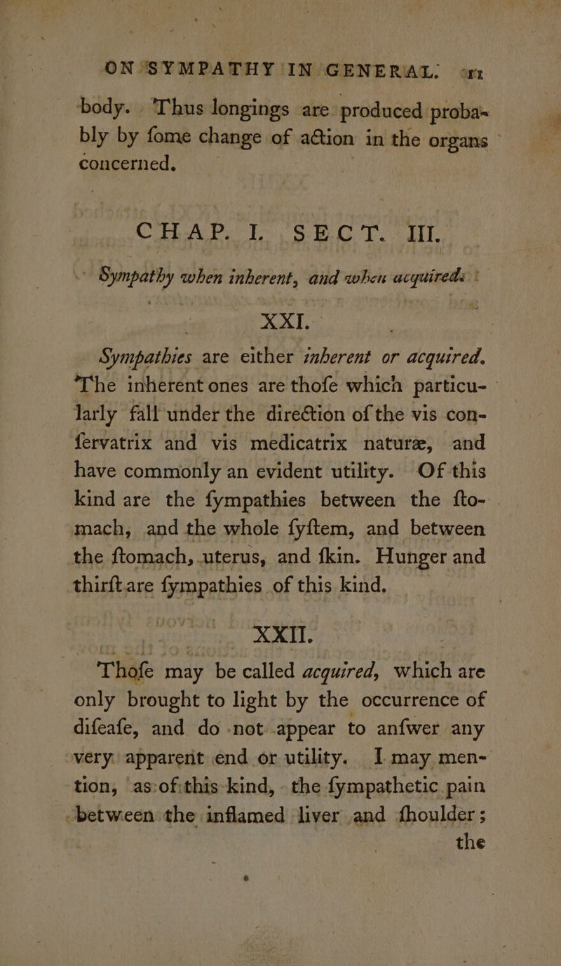 body. Thus longings are. produced proba bly by fome change of action i in the organs © concerned. CHAP. U.S: FCT. iL * Sympathy when inherent, and when aie: ext, , Sympathies are either inberent or acquired, The inherent ones are thofe which particu- - larly fall under the direGtion of the vis con- fervatrix and vis medicatrix nature, and have commonly an evident utility. Of this kind are the fympathies between the fto- | mach, and the whole fyftem, and between the ftomach, uterus, and fkin. Hunger and thirft.are fympathies of this kind, | Lyrae o8 6e . Thofe may be called acquired, which are only brought to light by the occurrence of difeafe, and do -not appear to anfwer any very. apparent end or utility. I may men- tion, as:ofithis-kind, the fympathetic pain -between the inflamed liver and houlder ; the