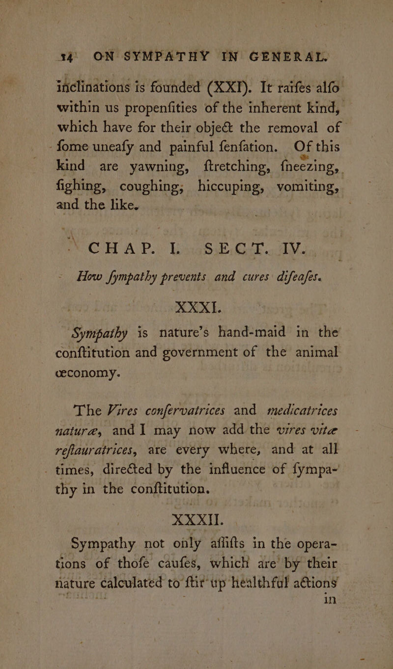 inclinations is founded (XXII). It raifes alfo within us propenfities of the inherent kind, which have for their obje& the removal of -fome uneafy and painful fenfation. Of this kind are yawning, ftretching, {neezing, fighing, coughing; hiccuping, vomiting, and the like. CH AP.) Wea eer. Mal. How fympathy prevents and cures difeafes. XXXII. Sympathy is nature’s hand-maid in the conftitution and government of the animal ceconomy. The Vires confervairices and medicatrices nature, and I may now add the wires vite reflauratrices, are every where, and at all - times, directed by the influence of fympa- thy in the congptation. XXXII Sympathy not only affifts in the opera- tions of thofe caufes, which are’ by their nature calculated to ftir up healthful a@tions ae in
