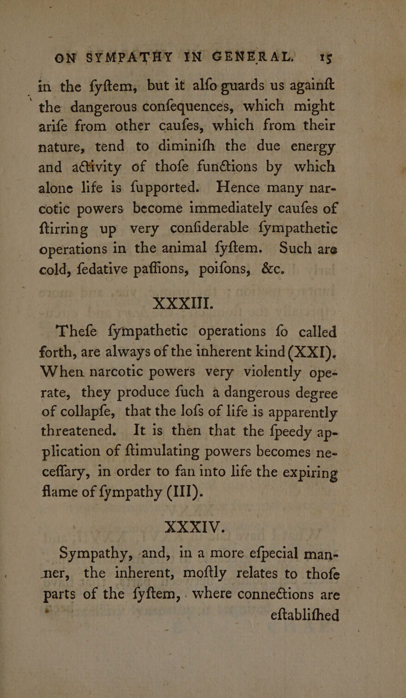 in the fyftem, but it alfo guards us againft ‘ the dangerous confequences, which might arife from other caufes, which from their nature, tend to diminifh the due energy and aétivity of thofe funéions by which alone life is fupported. Hence many nar- cotic powers become immediately caufes of ftirring up very confiderable fympathetic operations in the animal fyftem. Such are cold, fedative paffions, poifons, &c. XXXII. Thefe fympathetic operations fo called forth, are always of the inherent kind (XXT). When narcotic powers very violently ope- rate, they produce fuch a dangerous degree of collapfe, that the lofs of life is apparently threatened. It is then that the fpeedy ap- plication of ftimulating powers becomes ne- © ceffary, in order to fan into life the expiring flame of fympathy (III). XXXIV. Sympathy, and, in a more efpecial man- ner, the inherent, moftly relates to thofe a of the fyftem, . where conneétions are eftablifhed ©