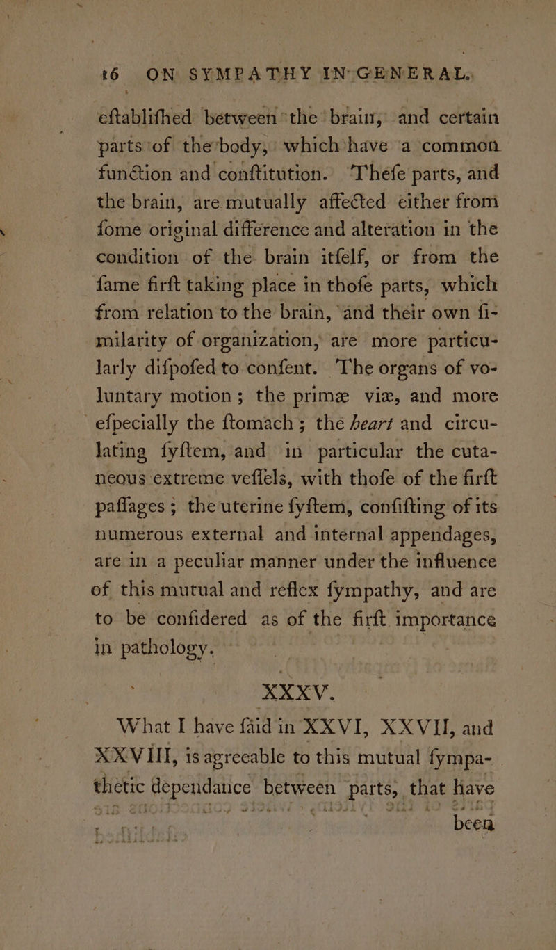 eftablithed between ‘the’ brain, and certain parts of thevbody, which have a common funétion and conftitution. ‘Thefe parts, and the brain, are mutually affected either from fome original difference and alteration in the condition of the brain itfelf, or from the fame firft taking place in thofe parts, which from relation to the brain, ‘and their own fi- milarity of organization, are more particu- larly difpofed to confent. The organs of vo- luntary motion; the prime vie, and more -efpecially the ftomach ; the heart and circu- lating fyf{tem, and in particular the cuta- neous extreme veffels, with thofe of the firft paflages ; the uterine fyftem, confifting of its numerous external and internal appendages, are in a peculiar manner under the influence of this mutual and reflex fympathy, and are to be confidered as of the firft Syget ane in Pao e What I have faidin XXVI, XXVII, and XXVIII, is agreeable to this mutual fympa-_ « 4a thetic Tp eetdas between | parts, that have oti , been