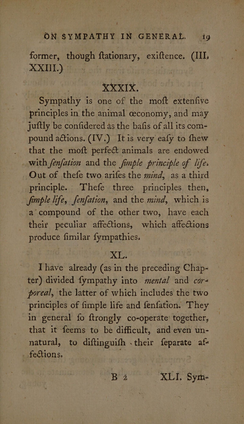 former, though ftationary, exiftence. (III, XXIIL.) XXXIX. Sympathy i is one of the moft extenfive principles in the animal ceconomy, and may juftly be confidered as the bafis of all its com- pound actions. (IV.) It is very eafy to thew that the moft perfect animals are endowed with /enfation and the fimple principle of lifes Out of thefe two arifes the mind, as a third principle. Thefe three principles then, finple life, fenfation, and the mind, which is a’ compound of the other two, have each their peculiar affections, which affections ets fimilar Appa ehes. | XL. Ihave already (asin the preceding Chap- ter) divided fympathy into mental and cor- poreal, the latter of which includes the two principles of fimple life and fenfation. They in general fo ftrongly co-operate’ together, that it feems to be difficult, and even un- natural, to diftinguifh .their feparate af- _ fections. ; ! Ba ‘XLI. Sym-