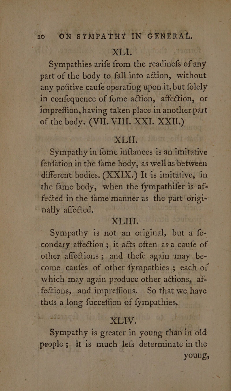 , XL | Sympathies arife from the readinefs of any part of the body to fall into aftion, without any pofitive caufe operating upon it, but folely ‘in confequence of fome action, affection, or impreflion, having taken place in another part _ of the body. (VIL. VIII. XXI. XXII.) XLII. Sympathy in fome inftances is an imitative _ fenfation in the fame body, as well as between different bodies. (X XIX.) It is imitative, in the fame body, when the fympathifer is af feted in the fame manner as the part ‘origi- nally aftected. | | XLII. Sympathy is not an original, but a fe- condary affection ; it acts often asa caufe of other affections ; and thefe again may be- come caufes of other fyrnpathies ; each of which may again produce other actions, af- fections, and impreflions. So that we have _ thus a long fucceffion of fympathies. at xLIV, Sympathy is greater in young than in old people ; it is much lefs determinate in the young,
