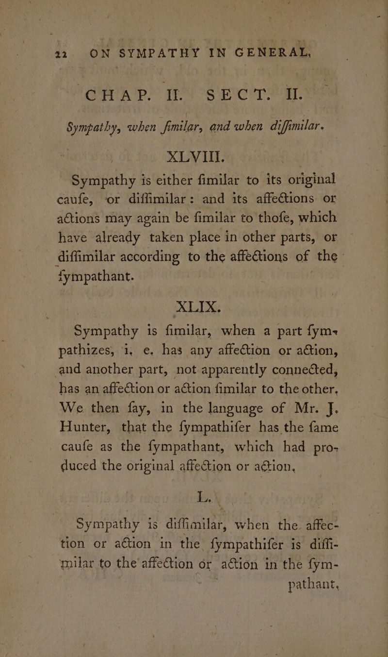 OR np) Te OS er ear, Sympathy, when familar, and when difimilar. XLVI. Sympathy is either fimilar to its original caufe, or diffimilar: and its affections or actions may again be fimilar to thofe, which have already taken place in other parts, or diffimilar according to the affections of the fympathant. XLIX. Sympathy is fimilar, when a part fym- pathizes, 1, e. has any affection or aétion, and another part, not apparently connected, has an affection or ation fimilar to the other. We then fay, in the language of Mr. J. Hunter, that the fympathifer has the fame caufe as the fympathant, which had pro- duced the original affection or action, et Sympathy is diffimilar, when the. affec- tion or a€tion in the fympathifer is diffi- ynilar to the’affe@tion or aétion in the fym- pathant,
