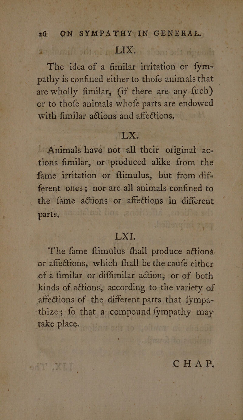 [ 26 ON SYMPATHY IN GENERAL. NR eS | a NEMO BG The idea of a fimilar irritation or fym- pathy is confined either to thofe animals that _ are wholly fimilar, (if there are. any {uch) or to thofe animals whofe parts are endowed with fimilar a€tions and affections. LX. Animals have’ not “all their original ac- tions fimilar, or produced alike from the fame irritation or ftimulus, but from dif- ferent ones; nor are all animals confined to the fame actions or affections in different parts, os ae : The fame ftimulus fhall produce a€tions. or affeétrons, which fhall be the caufe either of a fimilar or diffimilar action; or of both kinds of aétions, according to the variety of © affections of the different parts that fympa- thize; fo that a compound fympathy may take place. Co AP,
