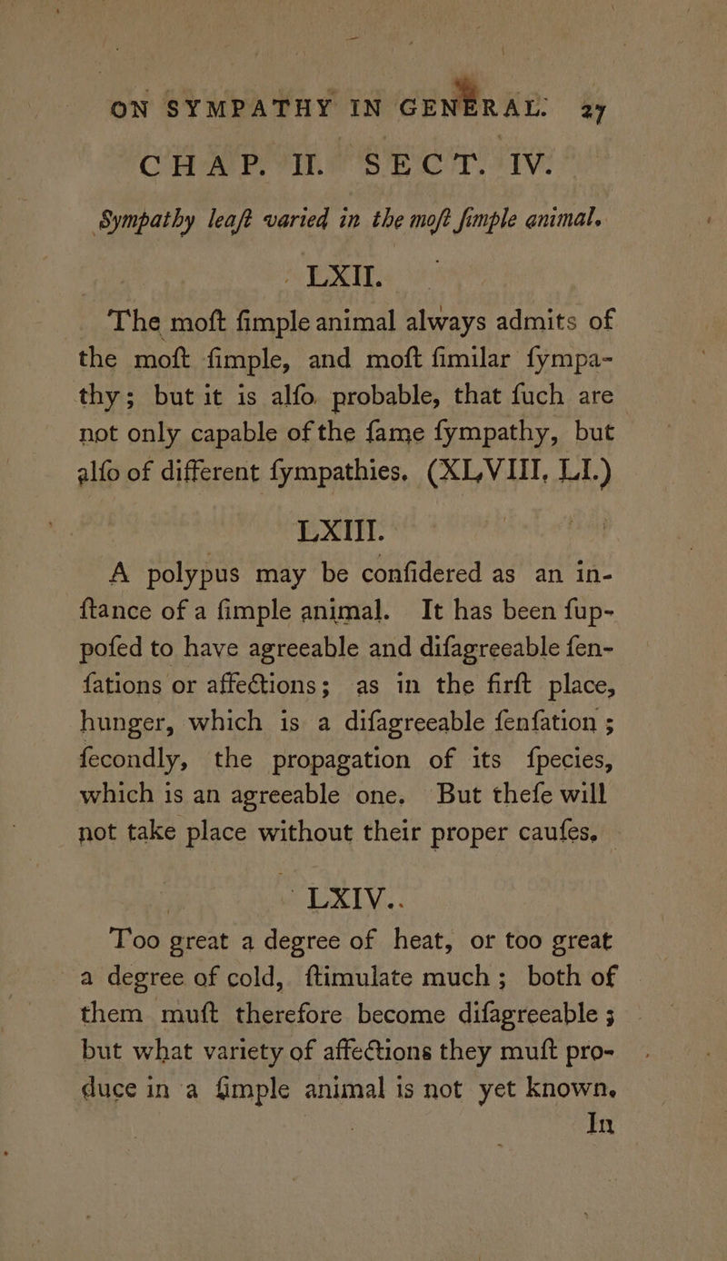 — ON SYMPATHY IN GENERAL: 2 CHAP, I. SECT. IV. Sympathy leaf varied in the moft fimple ammal, | . LXII. _. The moft fimple animal always admits of the moft fimple, and moft fimilar fympa- thy; but it is alfo probable, that fuch are not only capable of the fame fympathy, but alfo of different fympathies. (XLVIII, LI.) LXITTI. A polypus may be confidered as an in- {tance of a fimple animal. It has been fup- pofed to have agreeable and difagreeable fen- fations or affeGtions; as in the firft place, hunger, which is a difagreeable fenfation ; fecondly, the propagation of its {pecies, which is an agreeable one. But thefe will not take place without their proper caufes, _ “LXIY.. Too great a degree of heat, or too great a degree of cold, ftimulate much; both of | them muft therefore become difagreeable ; __ but what variety of affections they mutt pro- duce in a fimple animal is not yet known. ; In