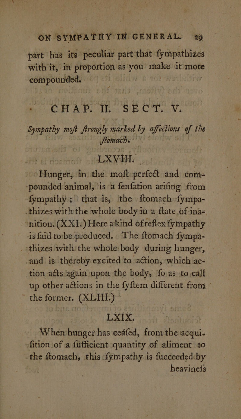 part has its peculiar part that fympathizes with it, in proportion as you make it more compounded, | : CHAP. Ih SECT V. Sympathy Me Areal marked by i of the peenggan DS LXVin. vs Bhabel ii sehuel mt perfec and com- -pounded animal, ‘is “a fenfation arifing from | -fympathy.; that is, the i{tomach Gralla: -thizes withthe whole body in a ftate of ina= — ‘nition. (X XI.) Here akind ofreflex fympathy — is faid tovbe produced. . The ftomach fympa- _ thizes withithe whole body during hunger, and is théreby excited to action, which ac- tion acts again upon the body, 'fo.as :to call up other actions in the fyftem different from the Former. (XLUI.) ‘ine LYIX, When hunger has cedfed, from the acqui- fition of a fufficient quantity of aliment to the ftomach, this fympathy is fucceededcby | heavinefs