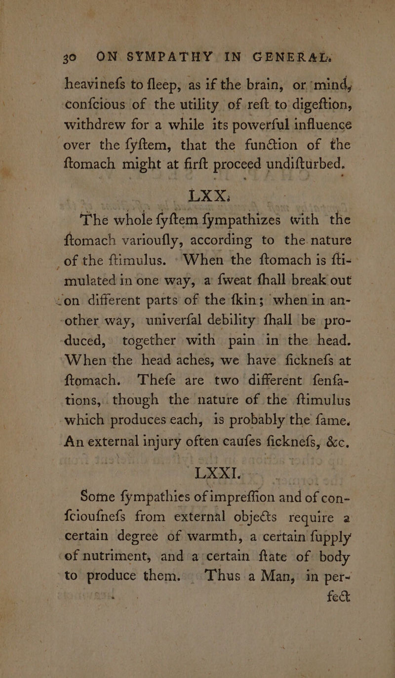 = heavinefs to fleep, as if the brain, or ‘mind, confcious of the utility of reft to digeftion, withdrew for a while its powerful influence ‘over the fyftem, that the fun@tion of the ftomach might at firft proceed undifturbed. LXX, . The whole fyftem fympathizes with the ftomach varioufly, according to the nature of the ftimulus. “When the ftomach is fti- mulated in one way, a fweat fhall break out <on different parts of the fkin; when in an- ‘other way, univerfal debility fhall be pro- duced, together with pain in the head. When 'the head aches, we have ficknefs at ftomach. Thefe are two different fenfa- tions, though the nature of the ftimulus which produces each, is probably the fame. An ekterne: 3 injury often caufes § eutie &amp;e, LXXI. Some fympathies of impreffion and of con- {cioufnefs from external objets require a certain degree of warmth, a certain fupply ‘of nutriment, and a‘certain ftate of body to produce them. | ‘Thus a Man, in per- ee feck
