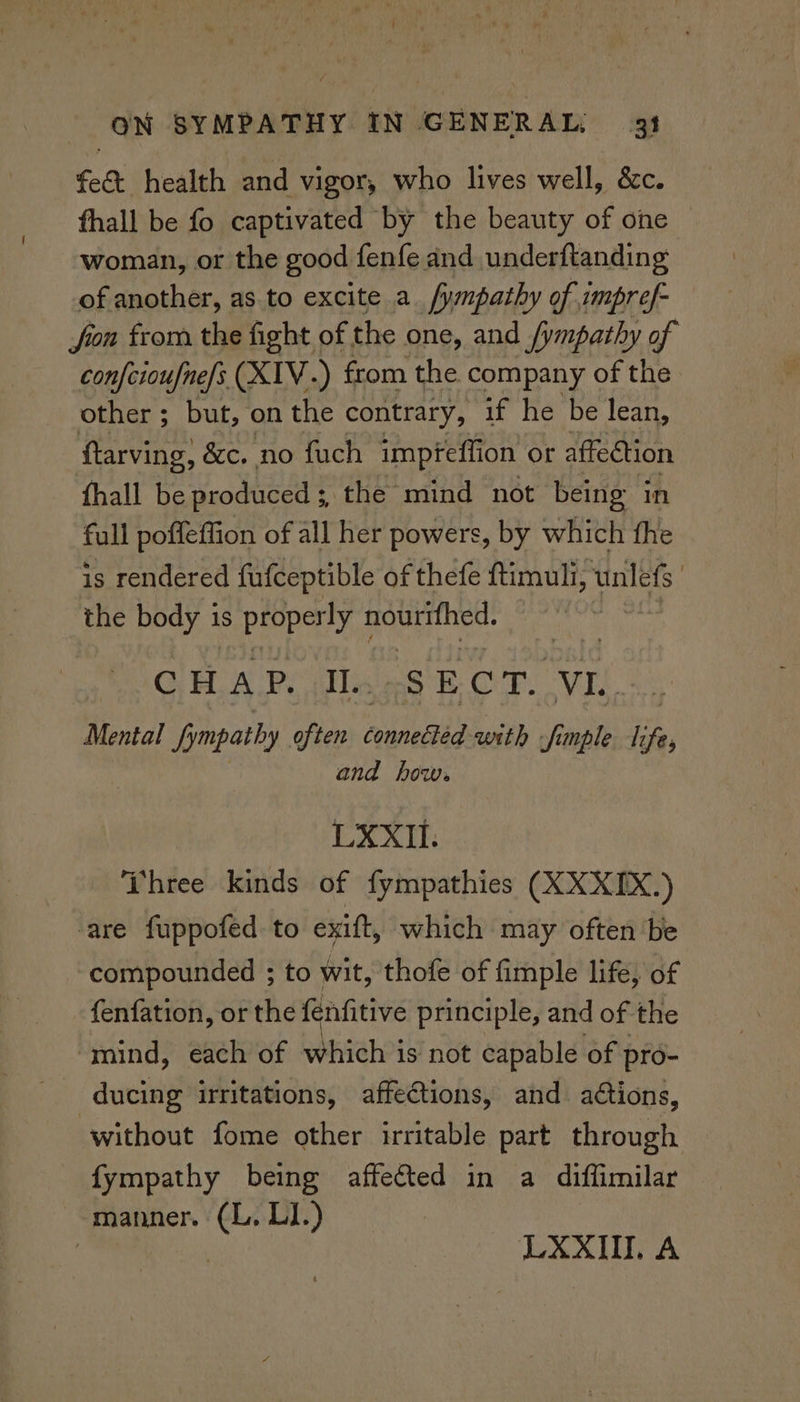 fe& health and vigor, who lives well, &c. thall be fo captivated by the beauty of one woman, or the good fenfe and underftanding of another, as to excite a /ympathy of impref- fon from the fight of the one, and fympathy of confcioufne/s XIV.) from the. company of the other ; but, on the contrary, if he be lean, ftarving, &c. no fuch impteffion or affection fhall be produced ; the mind not being in full poffeffion of all her powers, by which fhe is rendered fufceptible of thefe ftimuli, unless | the body 1s properly Boers | GHLA.P. Te SE CoF. REEL Mental Sympathy often connebtid with fimple i fey and how. LXXIl. Three kinds of fympathies (XXXIX.) are fuppofed to exift, which may often be compounded ; to wit, thofe of fimple life, of fenfation, or the fenfitive principle, and of the “mind, each of which is not capable of pro- ducing irritations, affections, and actions, without fome other irritable part through fympathy being affected in a diffimilar manner. (L. LI.) | | LXXIIT, A