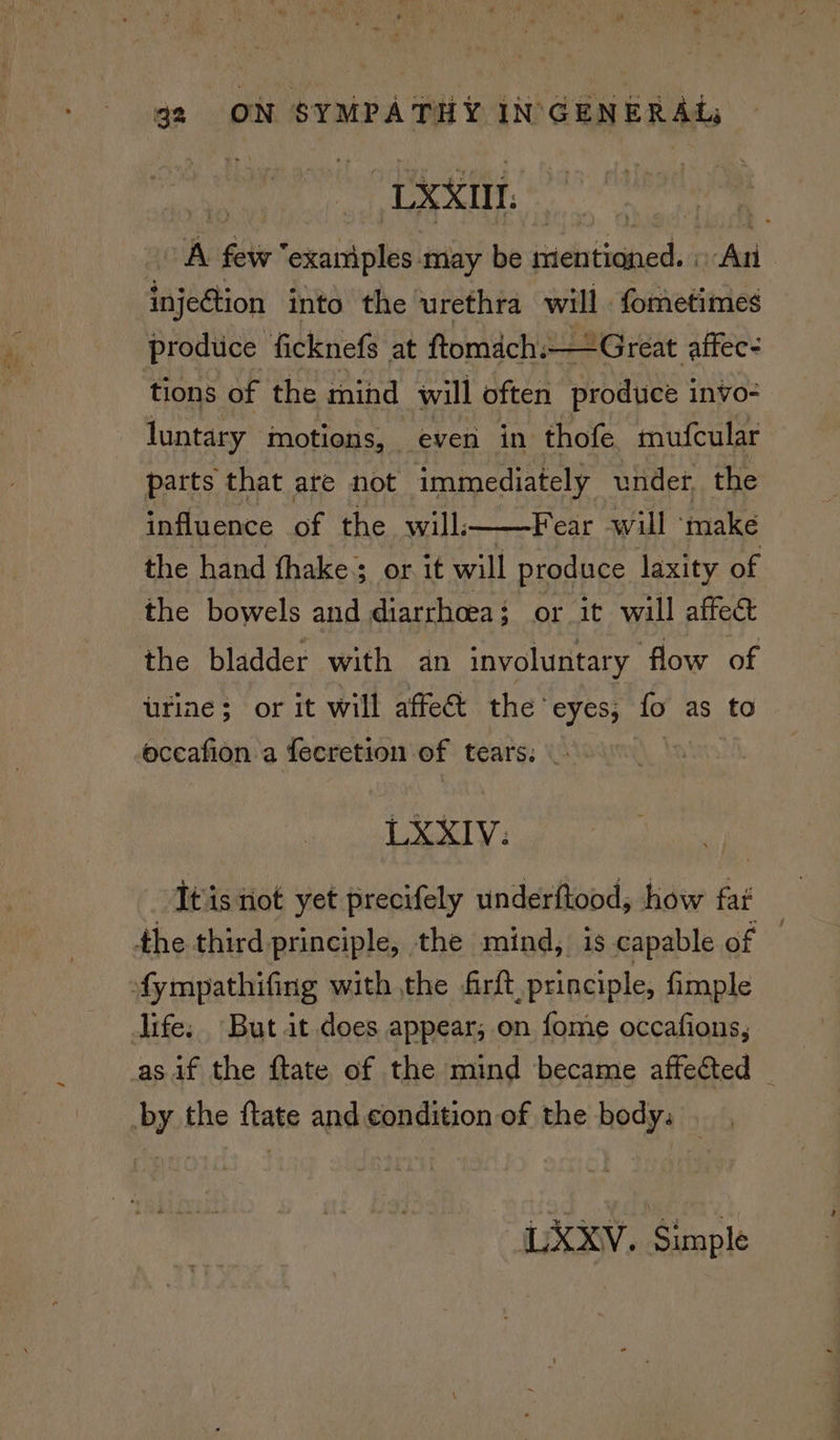 LXXIIL. : A fiir exaniples may be iaditeabed: ‘An injection into the urethra will fometimes produce ficknefs at ftomach: — Great affec- tions of the mind will often produce invo- luntary motions, even in thofe mufcular parts that are not immediately under, the influence of the will:——Fear will ‘make the hand fhake; or it will produce laxity of the bowels and diarrhoea: or it will affect the bladder with an involuntary flow of urine; or it will affed the ‘eyes, fo as to oceafion a {ecretion of tears: | LXXIV. It'is ot yet precifely underftood, how fai the third principle, the mind, is capable gf © fympathifing with the firft principle, fimple life. But it does appear; on fome occafions, as if the ftate of the mind became affected | by the ftate and condition of the body. . LXXv. Simple