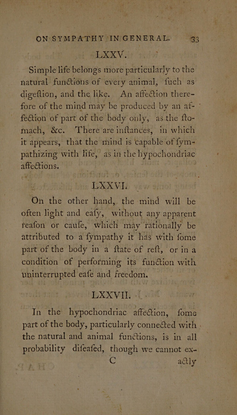 EK Vly as Simple life belongs more particularly to the natural functions of every animal, fuch as digeftion, and the like. An affection there- fe&tion of part of the body only, asthe fto- mach, &c. There are inftancés, in which it appears, that the mind is capable of fym- pathizing with life, as in the hypochondriac affections. LXXVL on the other hand, the mind will be often light and eafy, without any apparent feafon or caufe, which may rationally be attributed to a fympathy it has with fome part of the body in a ftate of reft, or ina condition of performing its function with uninterrupted eafe and freedom. : LXXVII. In the hypochondriac affeétion, fome part of the body, particularly conneéted with the natural and animal functions, is in all probability difeafed, though we cannot ex- C actly