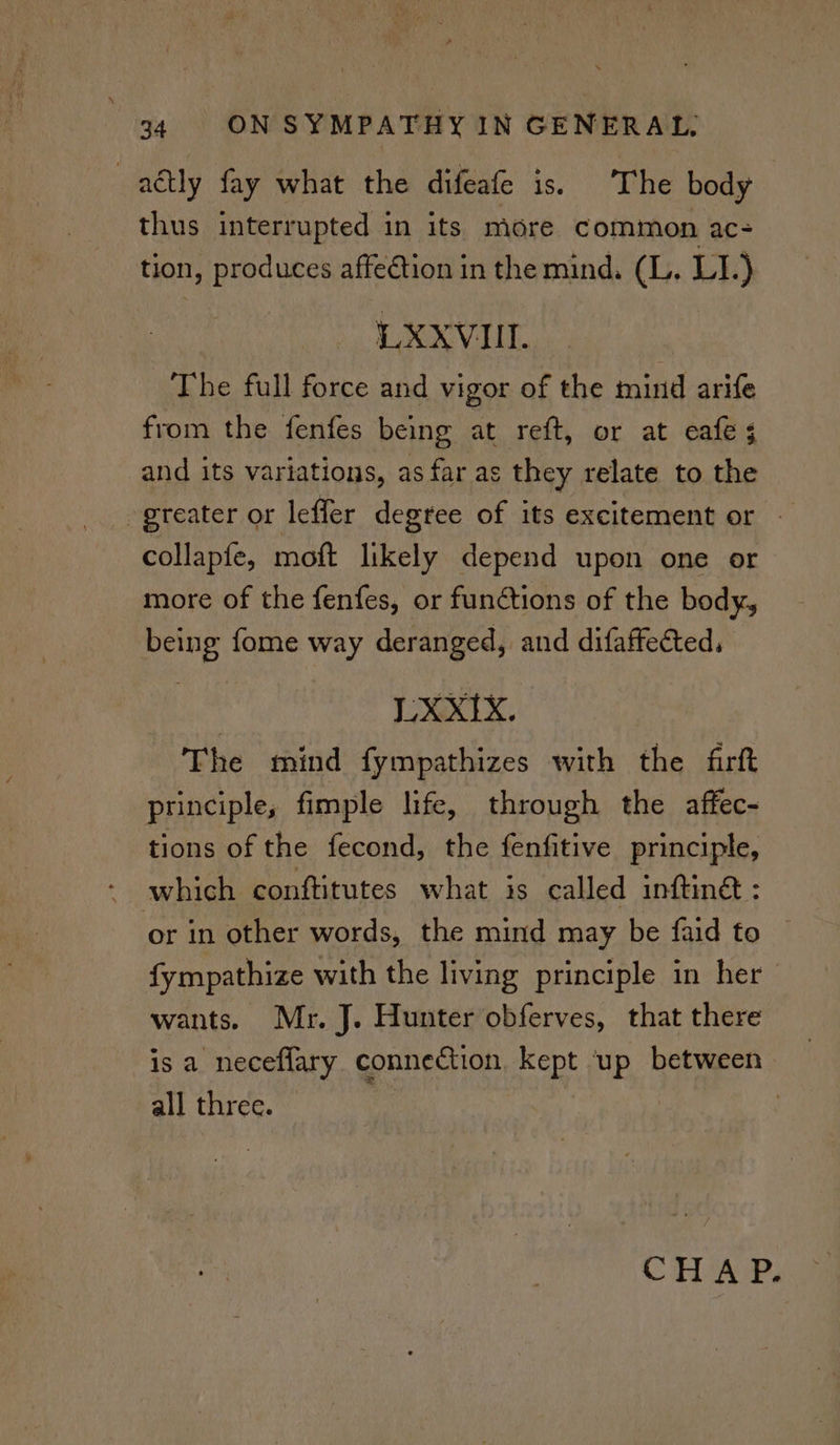 adtly fay what the difeafe is. The body thus interrupted in its more common ac- tion, uy pie due affection in the mind. (L. LI.) LXXVIIL. The full force and vigor of the mind arife from the fenfes being at reft, or at eafe 5 and its variations, as far as they relate to the greater or leffer degree of its excitement or — collapfe, mott likely depend upon one or more of the fenfes, or functions of the body, being fome way deranged, and difaffected, LXXIX. The mind fympathizes with the firft principle, fimple life, through the affec- tions of the fecond, the fenfitive principle, - which conftitutes what is called inftin@ : or in other words, the mind may be faid to © fympathize with the living principle in her wants. Mr. J. Hunter obferves, that there is a neceflary connection. kept up between all three. | CHAP.