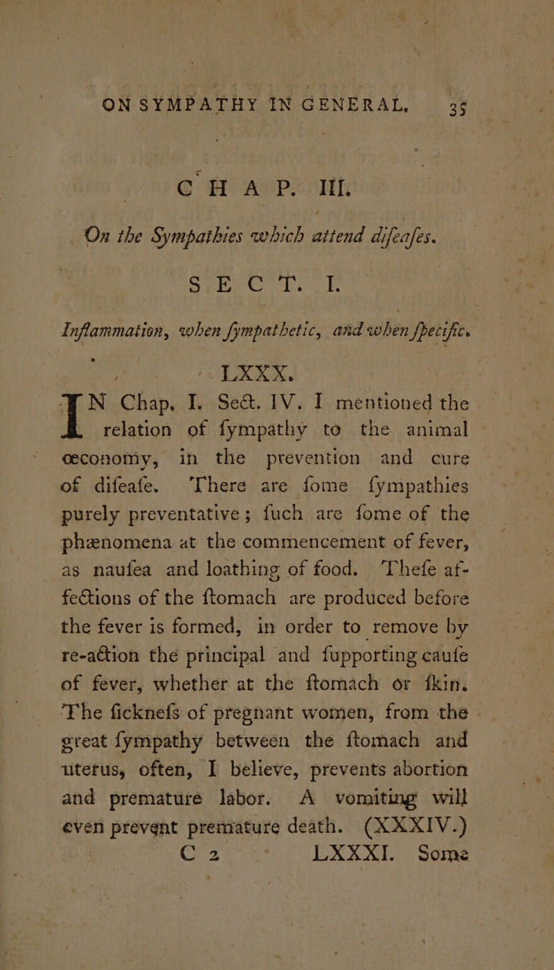 @ Hf aePe ih On the Sympathies which geen difeafes. me ED ON Oiled FETS i Inflammation, when fympathetic, and when Specifics : UXKXS. FN Chap, I. Se&. 1V. I mentioned the . relation of fympathy to the animal ceconomy, in the prevention and cure of difeafe. There are fome fympathies purely preventative; fuch are fome of the phenomena at the commencement of fever, as naufea and loathing of food. ‘Thefe af- fections of the ftomach are produced before the fever is formed, in order to remove by re-action the principal and fupporting caute of fever, whether at the ftomach or fkin. The ficknefs of pregnant women, from the great fympathy between the ftomach and uterus, often, I believe, prevents abortion and premature labor. A vomiting will even prevent premature death. (XXXIV.) CaS at LXXXI. Some