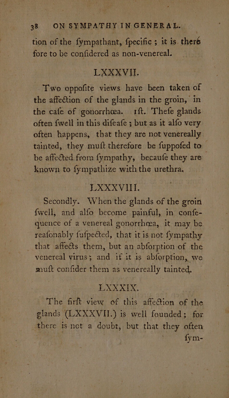 tion of the fympathant, fpecific 5 it is. herd fore to be confidered as non-venereal. LXEXVU.- - Two oppofite views have been taken of the affection of the glands in the groin, in the cafe of gonorrhea. ft. Thefe glands ~ often fwell in this difeafe ; but as it alfo very often happens, that they are not venereally tainted, they muft therefore be fuppofed to be affected from fympathy, becaufe they are known to fympathize with the urethra, LXXXVill. | Secondly. When the glands of the groin fwell, and alfo become painful, in confe- quence of a venereal gonorrheea, it may be reafonably fufpected, that it is not fympathy that affeéts them, but an abforption of the venereal virus 5 at if it is abferption, we muift confider them as venereally tainted. | LXXXIX. The firft view of this affetion of the glands (LXXXVII.) is well founded; for there isnot a doubt, but that they often fym-