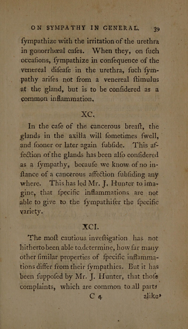 f{ympathize with the irritation of the urethra in gonorrheeal cafes. When they, on fuch occafions, fympathize in confequence of the venereal difeafe in the urethra, fuch fym- pathy arifes not from a venereal ftimulus at the gland, but is to be confidered as a common inflammation, | XC. In the cafe of the cancerous breaft, the Jands in the axilla will fometimes fwell, and fooner or later again fubfide. ‘This af- feCuon of the glands has been alfo confidered as a fympathy, beecaufe we know. of no in- ftance of a cancerous affection fubfiding any . where. This has led Mr. J. Hunter to ima- gine, that {pecific inflammations are not able to give to the ipenpathi ty the {pecific variety. XCl. The moft cautious inveftigation has not hitherto been able to.determine, how far many other fimilar properties of f{pecific inflamma- tions differ from their fympathies, But it has been fuppofed by Mr. J. Hunter, that thofe complaints, which are common to.all parts C 4 alike»