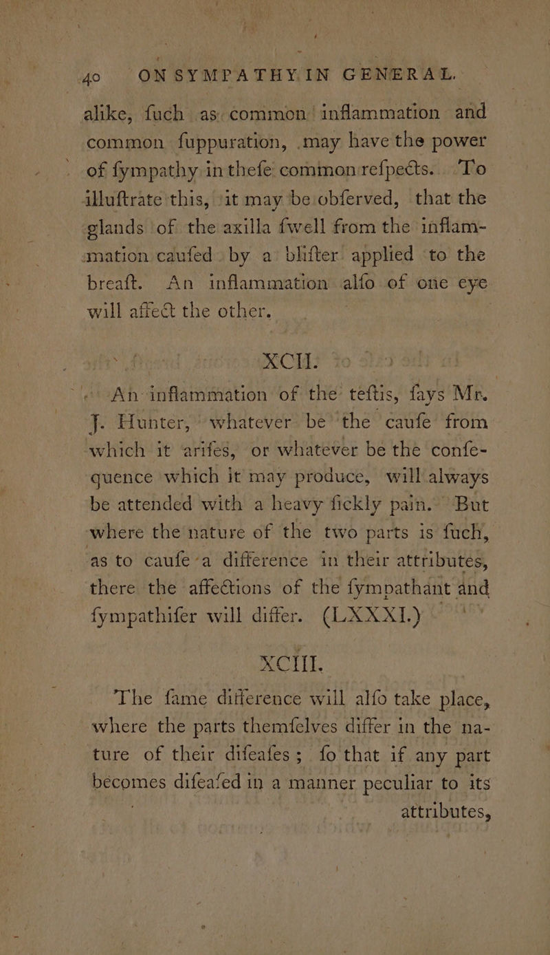 é ~ 4o ONSYMPATHYIN GENERAL. alike, fuch as. common inflammation and common fuppuration, .may have the power of fympathy in thefe common rrefpects.. To illuftrate this, ‘it may be obferved, that the glands ‘of the axilla {well from the inflam- smation caufed» by a blifter. applied ‘to the breaft. An inflammation alfo of one eye will affect the other. : | ASCIGY To. st | An inflammation of the teftis, fays Mr. J. Hunter, “whatever be the caufe from which it arifes, or whatever be the confe- quence which it may produce, will always be attended with a heavy fickly pain. But where the nature of the two parts is fach, as to caufe’a difference in their attributes, there the affections of the fympathant and fympathifer will differ. (LXXXL)~ XCIII. The fame ditlerence will alfo take place, where the parts themfelves differ in the na- ture of their difeafes; fo that if any part becomes difeafed in a manner peculiar to its attributes,