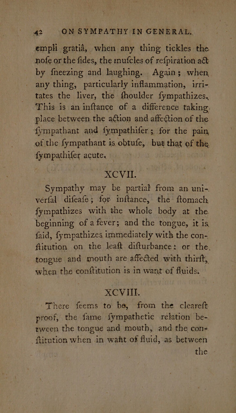 empl gratia, when any thing tickles the nofe or the fides, the mufcles of refpiration a&amp; by {neezing and laughing. Again; when, any thing, particularly inflammation, irri- tates the liver, the fhoulder fympathizes. This is an inftance of a difference taking. place between the a¢tion and affegtion of the. fympathant and {fympathifer ; for the pain of the fympathant is obtufe, but that of the fympathifer acute. ek Wild Sympathy may be partial from an uni- verfal difeafe; for inftance, the ftomach fympathizes with the whole body at the beginning of a fever; and the tongue, it is faid, fympathizes immediately with the con- flitution on the leaft. difturbance: or the. tongue and mouth are affected with thirft, when the conftitution 1s in want of fluids. XCVIIL. There feems to be, from the cleareft proof, the fame fympathetic relation be- tween the tongue and mouth, and the con- -ftitution when in waht of fluid, as between the