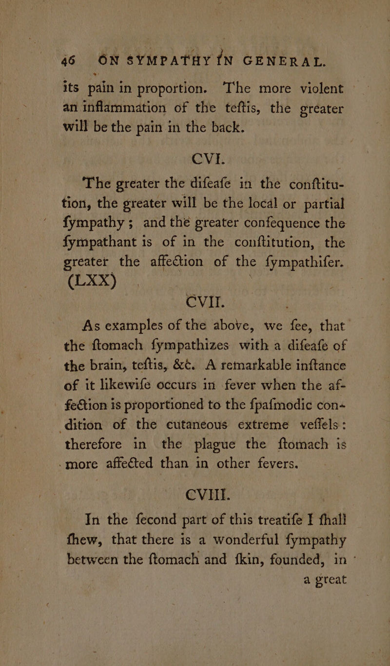 an inflammation of the teftis, the ereater will be the pain in the back. CVI. The greater the difeafe in the conftitu- tion, the greater will be the local or partial fympathy ; and thé greater confequence the fympathant 1s of in the conftitution, the greater the affection of the {ympathifer. (LXX) CVII. As examples of the above, we fee, that the ftomach fympathizes with a difeafe of the brain, teftis, &amp;¢. A remarkable inftance of it likewife occurs in fever when the af- _ feGtion is proportioned to the fpafmodic con dition of the cutaneous extreme veflels: therefore in the plague the ftomach is -more affected than in other fevers. CVIII. In the fecond part of this treatife I fhall fhew, that there is a wonderful fympathy between the ftomach and fkin, founded, in a great