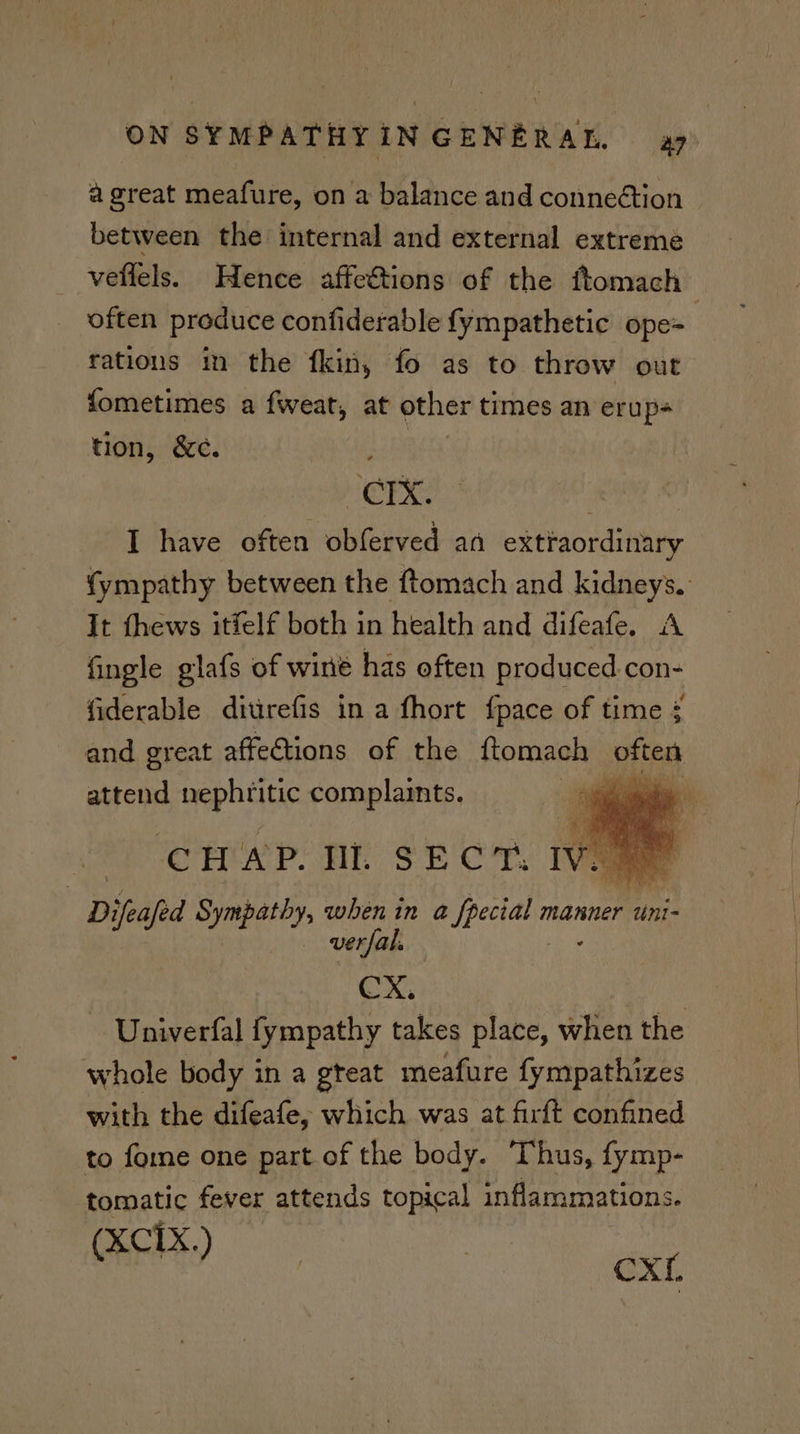 a great meafure, on a balance and conneétion between the internal and external extreme _ velfels. Hence affe€tions of the ftomach often produce confiderable fympathetic ope= rations in the fkin, fo as to throw out fometimes a fweat, at other times an erup- tion, &c. ee: “crx. ‘ye ® I have often obferved an extraordinary {ympathy between the ftomach and kidneys. It thews itfelf both in health and difeafe. A fingle glafs of wine has often produced. con- fiderable ditirefis in a fhort fpace of time ¢ and great affe€tions of the ftomach pitas attend nephritic complaints. os CHAP. DL SECT. IVER Difeajed Sympathy, when in a fpecial manner “ini . verfals Fi ie CX. - Univerfal fympathy takes place, when the whole body in a gteat meafure fympathizes with the difeafe, which was at firft confined to foe one part of the body. Thus, fymp- tomatic fever attends topical inflammations. (xciX,) ee