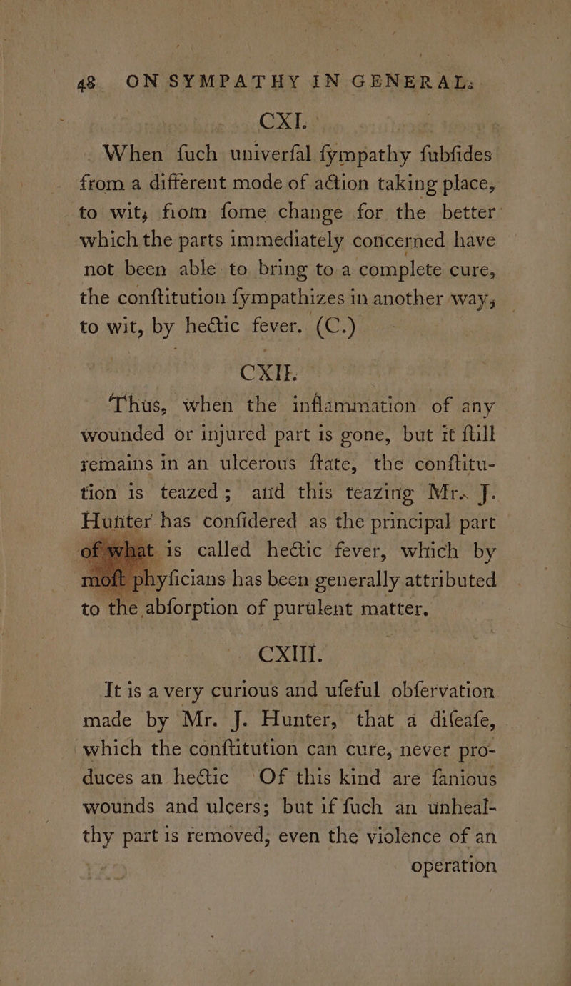 | » 45d. | ae When fuch univerfal fympathy fubfides from a different mode of action taking place, ‘to wit; fiom fome change for is. better: which the parts immediately concerned have not been able to bring to a complete cure, the conftitution fympathizes in another way, to wit, by heétic fever. (C.) CXIT. Thus, when the inflammation of any wounded or injured part is gone, but it ftill remains in an ulcerous ftate, the conftitu- tion is teazed; atid this teazing Mr. J. Huiiter has confidered as the principal part is called hectic fever, which by oft phyficians has been generally attributed to 8 abforption of purulent matter. CXIIl. It is a very curious and ufeful obfervation made by Mr. J. Hunter, that a dilcate, | which the conftitution can cure, never pro- duces an he&tic Of this kind are fanious wounds and ulcers; but if fuch an unheal- thy part is removed, even the violence of an operation