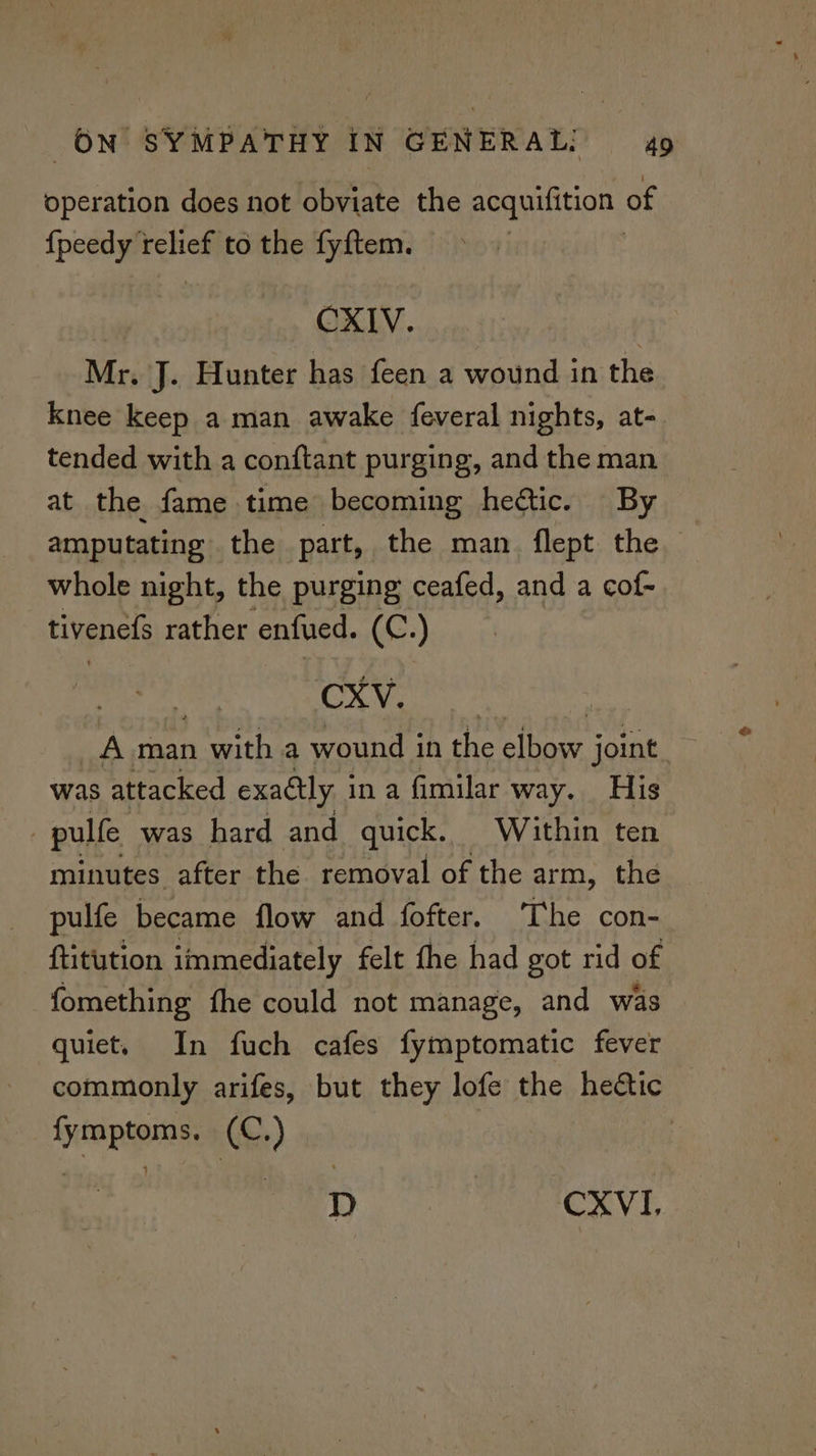operation does not obviate the acquifition of {peedy relief to the fyftem. CXIV. Mr. J. Hunter has feen a wound in the knee keep a man awake {everal nights, at- tended with a conftant purging, and the man at the fame time becoming hectic. By amputating the part, the man. flept the whole night, the purging ceafed, and a cof- tivenefs rather enfued. (4 OF) Paras 7 Ok | A man aan a wound in the sine joint was attacked exactly i ina fimilar way. His pulfe was hard and quick. Within ten minutes after the removal of the arm, the pulfe became flow and fofter. The con- ftitution immediately felt the had got rid of fomething fhe could not manage, and was quiet. In fuch cafes fymptomatic fever commonly arifes, but they lofe the hedtic fymptoms. (C.) | D TCV E
