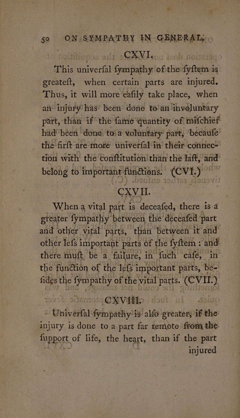 to hotanble CXVI.. This tnaveptall al Spuntadlay ob the: Fpftebins is greateft, when certain parts are injured. Thus, it will more‘eafily take place, when afi ‘injury has: been done to’an involuntary part, than if the fame quantity of mifchief had! been ‘done to!a voluntary’ part, Dbecaule’ the firft are more univerfal in’ their connec* tron with the conftitution! than the laf, ‘ate belong to sal saad fundiions. hinge rs CXV i When a vital part is deceafed, there is a greater fympathy between the déceafed part and other vital parts, ‘than between it and other lef j important parts of the fyftem : ie there muft be a. failure, i in fuch cafe, i the funétion of the Tefs important patts, es fides the jym pathy of the vital Parts. (CVE. ) -CXVAL: oi nivel fympathy is alfo greater, if tito injur y is done to a part far temote- from the. pppert of life, the Beats than if the part injured