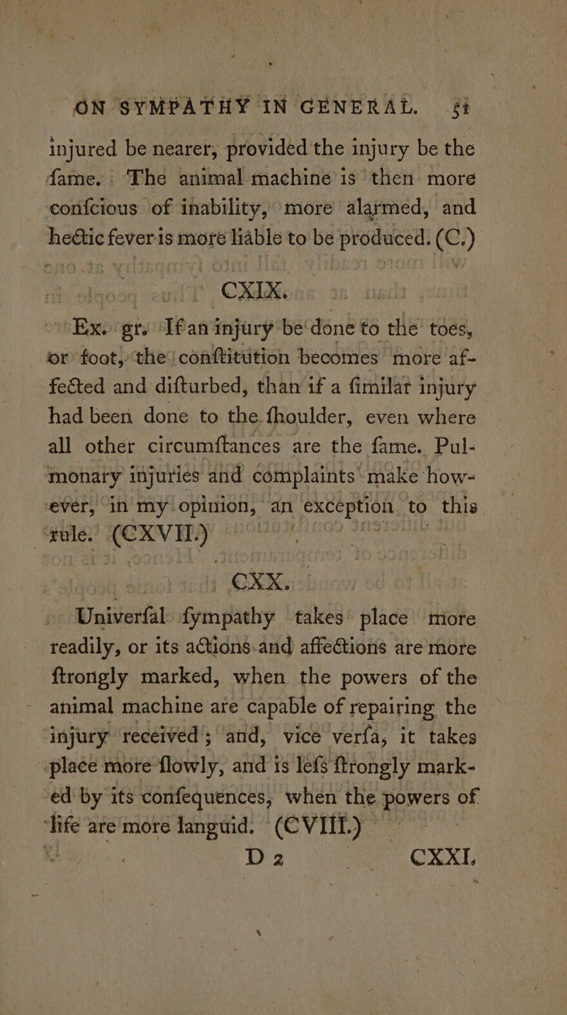 injured be nearer, provided the injury be the fame. The animal machine is then more — -eonfcious of inability, more alarmed, and hedtic fever is more liable to be produced. (C.) CMe Bn gts Ifan injury be done to the toes, or foot, ‘the: conftitution becomes more af- feéted and difturbed, than if a fimilat injury had been done to the fhoulder, even where all other circumftances are the fame. Pul- monary injuries and complaints’ make how- ever, in’ my opinion, an exception to this “tule. (CXVIEL. ) Univerfal. fympathy takes place miore readily, or its actions.and affeCtions are more ftrongly marked, when the powers of the - animal machine are capable of repairing the injury received’; and, vice verfa, it takes “place more flowly, and is lefs ftrongly mark- ed by ‘its confequences, when the bare of ‘life are more languid. (CVIIL.) ©