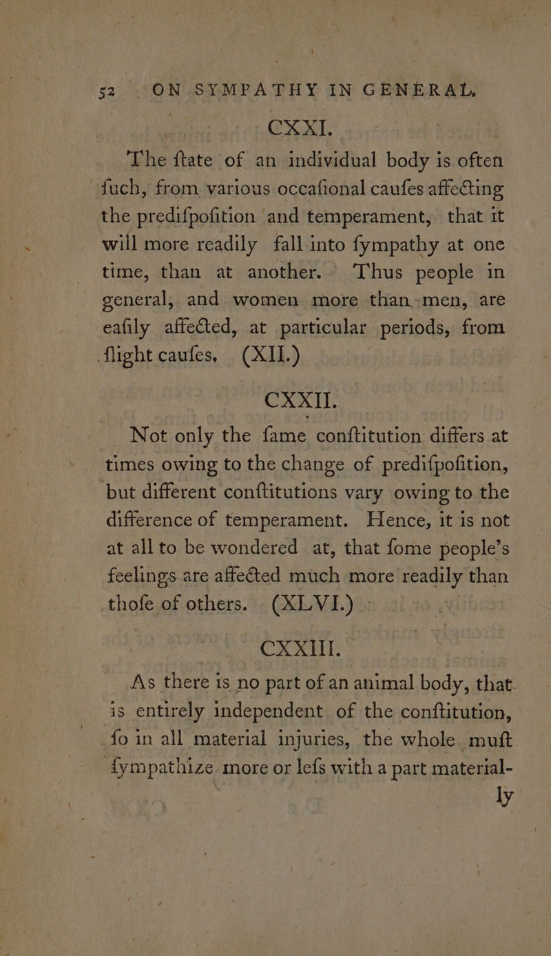 | CXXI. The ftate of an individual body is often fuch, from. various occafional caufes affecting the predifpofition and temperament, that it will more readily fall into fympathy at one time, than at another.. Thus people in general, and women more than.men, are eafily affected, at particular periods, from flight caufes, (XII.) CXXII. Not only the fame conftitution differs at times owing to the change of predifpofition, but different conftitutions vary owing to the difference of temperament. Hence, it is not at allto be wondered at, that fome people’s feelings are affetted much more readily than thofe of others. (XLVI) » CXXHI. As there is no part of an animal body, that- is entirely independent of the conftitution, fo in all material injuries, the whole mutt {ympathize more or lefs with a part material- ly