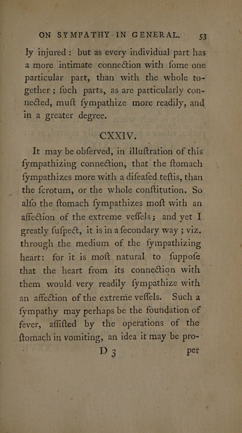 ly injured: but as every individual part has a more intimate connection with fome one particular part, than with the whole to- gether ; fuch parts, as are particularly con- nected, mutt fympathize more readily, and in a greater degree. CXXIV. It may be obferved, in illuftration of this fympathizing connection, that the ftomach fympathizes more with a difeafed teftis, than the fcrotum, or the whole conftitution. So alfo the ftomach fympathizes moft with an affection of the extreme veffels; and yet I greatly fufpect, it isin afecondary way ; viz. through the medium of the fympathizing heart: for it is moft natural to fuppofe that the heart from its connection with them would. very readily fympathize with an affection of the extreme veflels. Such a fympathy may perhaps be the foundation of | fever, aflifted by the operations of the Gonpentn vomiting, an idea it may be pro- | D 3 | zor pet