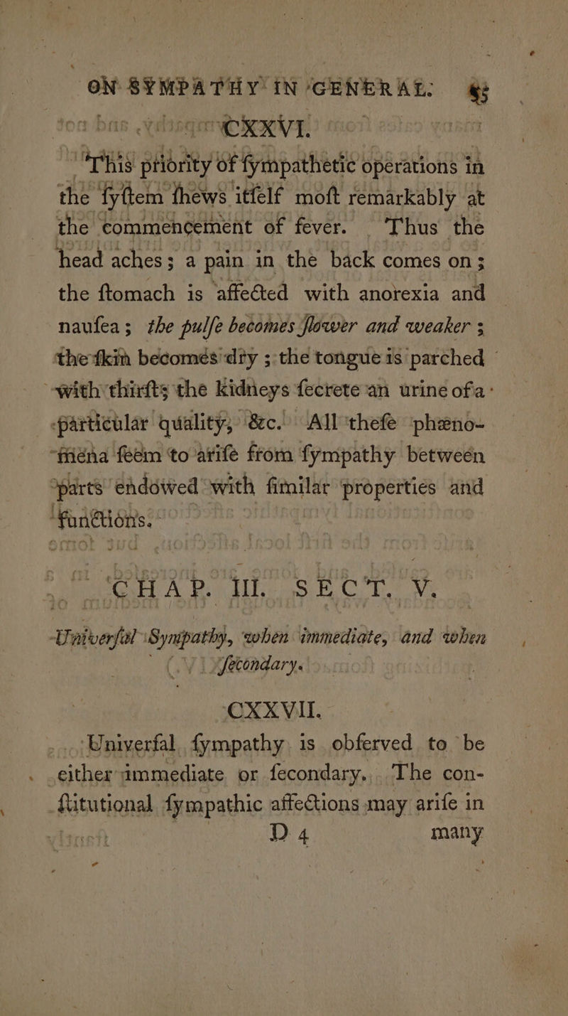 “agg tabby of fympathetic operations in the fyttem thews. itfelf moft remarkably at the commencement of fever. Thus the head aches; a pain in the back comes on; the ftomach is affeéted with anorexia and naufea; the pulfe becomes flower and weaker ; particular quality; 8c. All thefe ‘phzeno- “fiéna feem to atife from fympathy between ‘parts ‘endowed ‘with fimilar properties and ‘fangions. at as Syma ‘when immediate, and when | Jecondary. CXXVII. ‘Univerfal, fympathy is obferved to be either immediate or fecondary.,. The con- potntigna fympathic affections may arife in -
