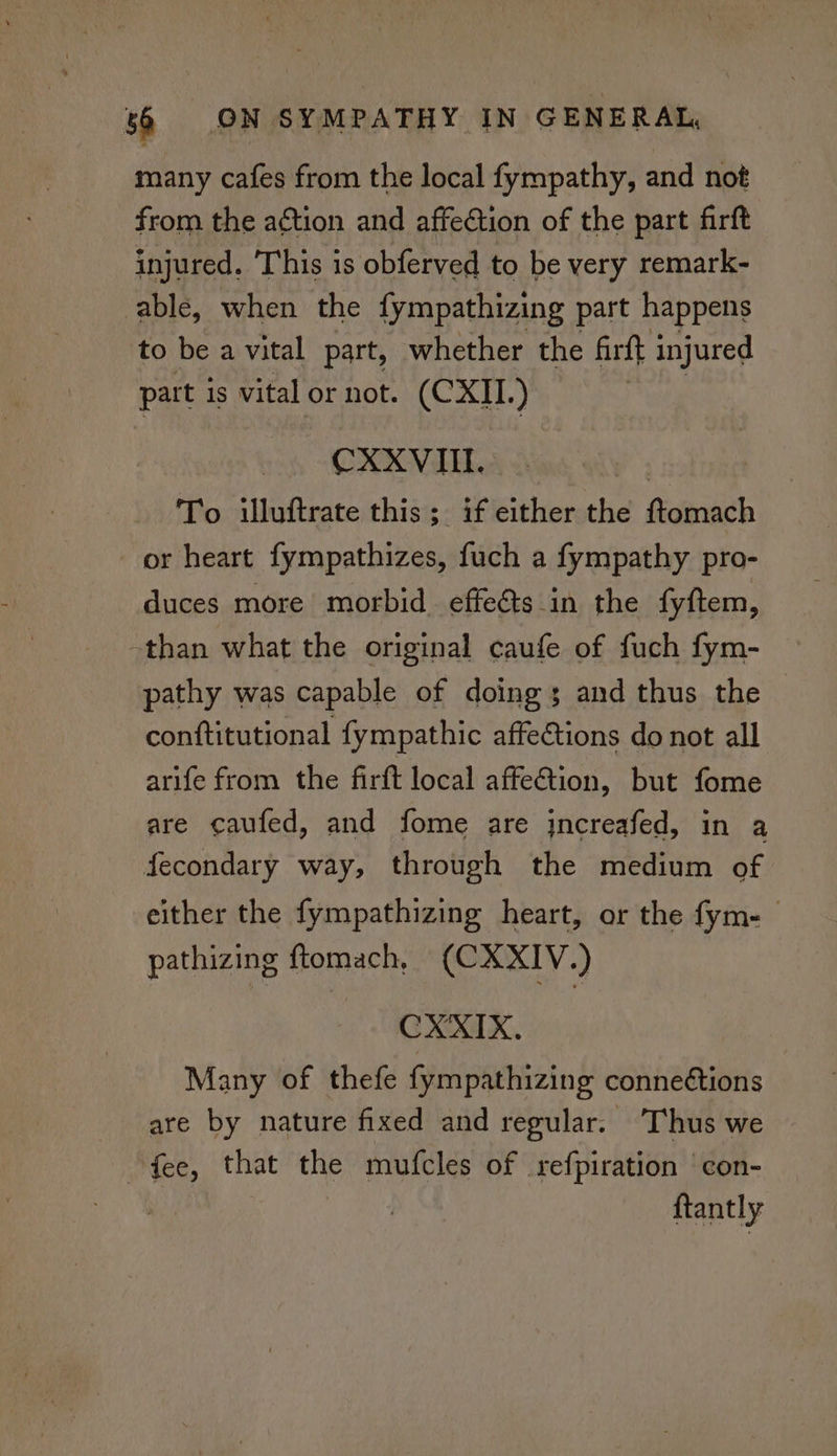 many cafes from the local fympathy, and not from the action and affection of the part firft injured. This is obferved to be very remark- able, when the fympathizing part happens to be a vital part, whether the firft injured part is vital or not. (CXII.) CXXVIII. | To illuftrate this; if either the ftomach or heart fympathizes, fuch a fympathy pro- duces more morbid effeéts in the fyftem, -than what the original caufe of fuch fym- pathy was capable of doings and thus the conftitutional fympathic affections do not all arife from the firft local affection, but fome are caufed, and fome are jncreafed, in a fecondary way, through the medium of either the fympathizing heart, or the fym-— pathizing ftomach, (CXXIV.) CXXKIX. Many of thefe fympathizing conneétions are by nature fixed and regular. Thus we fee, that the mufcles of refpiration con- | ftantly