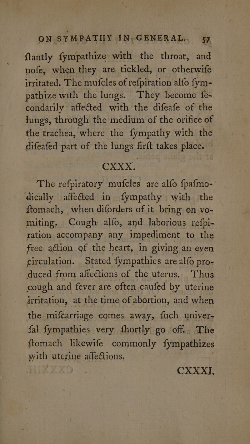 {tantly fympathize witlbethe throat, and nofe, when they are tickled, or otherwifé irritated. The mutcles of refpiration alfo fym- pathize with the lungs. They become fe- condarily affeéted with the difeafe of the jungs, through the medium of the orifice of the trachea, where the fympathy with the difeafed part of the lungs firft takes place. © CXXX. The refpiratory mufcles are alfo {pafmo- dically affe@ted in fympathy with the ftomach, when diforders of it bring on vo- miting. Cough alfo, and laborious refpi- ration accompany any impediment to the free action of the heart, in giving an even circulation. Stated fympathies are alfo pro- duced from affe@tions of the uterus. Thus cough and fever are often caufed by uterine irritation, at the time of abortion, and when the mifcarriage comes away, fuch univer- fal fympathies very fhortly go ‘off... The ftomach likewife commonly fympathizes pars uterine affections. CXXXI.