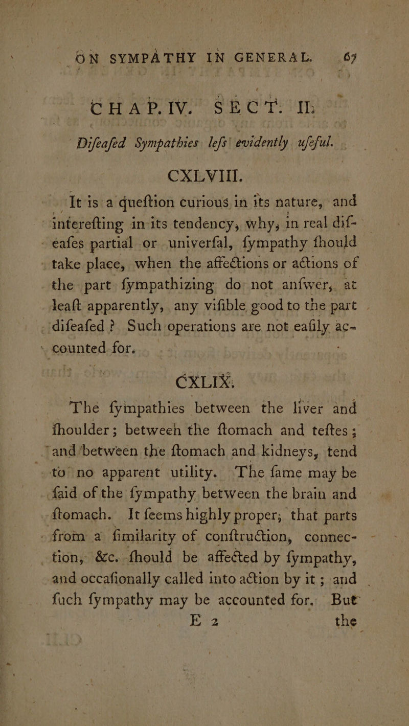 CHAP.IV. SECT. ID Difeafed Sympatbres lefs' identi ufe. shale CXLVII.. . It is a queftion curious in its nature, and --Interefting in its tendency, why, in real dif- - eafes partial or univerfal, fympathy fhould » take place, when the affections or actions of | the part fympathizing do not anfwer,. at leaft apparently, any vifible good to the part | _difeafed ? Such operations are not eafily ac~ - counted for. _ ; | CXLIX, The fympathies between the liver and fhoulder; betweeh the ftomach and teftes; ‘and between the ftomach and kidneys, tend “to no apparent utility. The fame may be faid of the fympathy between the brain and — ftemach. It feems highly proper; that parts _ from a fimilarity of conftrudtion, connec- tion, &amp;c. fhould be affected by fympathy, and occafionally called into action by it; and | fuch Ras td may be accounted for, But Laeey. 2. tie: