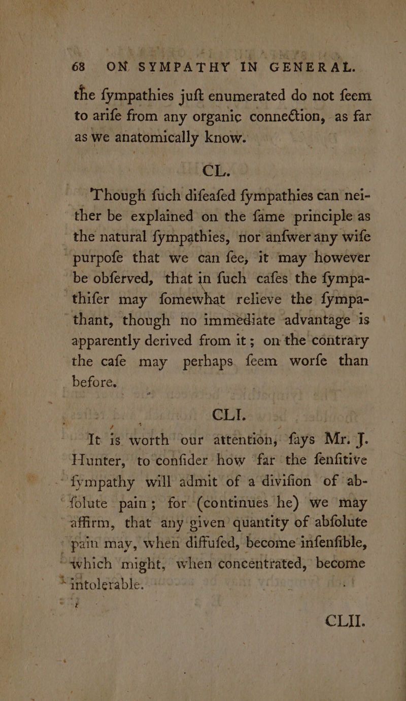 the fympathies juft enumerated do not feem to arife from any organic connection, as far as We anatomically know. CL. Though fuch difeafed fympathies can nei- ther be explained on the fame principle as the natural fympathies, nor anfwer any wife ~purpofe that we can fee, it may however ‘be obferved, that in fuch cafes the fympa- ‘thifer may fomewhat relieve the fympa- thant, though no immediate advantage ‘is apparently derived from it; onthe contrary the cafe may perhaps feem worfe than _ before. aa | OUTS ws Mok It is worth our attention, fays Mr. J. Hunter, to confider how ‘far the fenfitive ~fympathy will admit of a divifion of ‘ab- ‘folute pain; for (continues he) we may affirm, that any given’ quantity of abfolute ' pain may, when diffufed, become infenfible, “which might, when concentrated, become “intolerable. . t