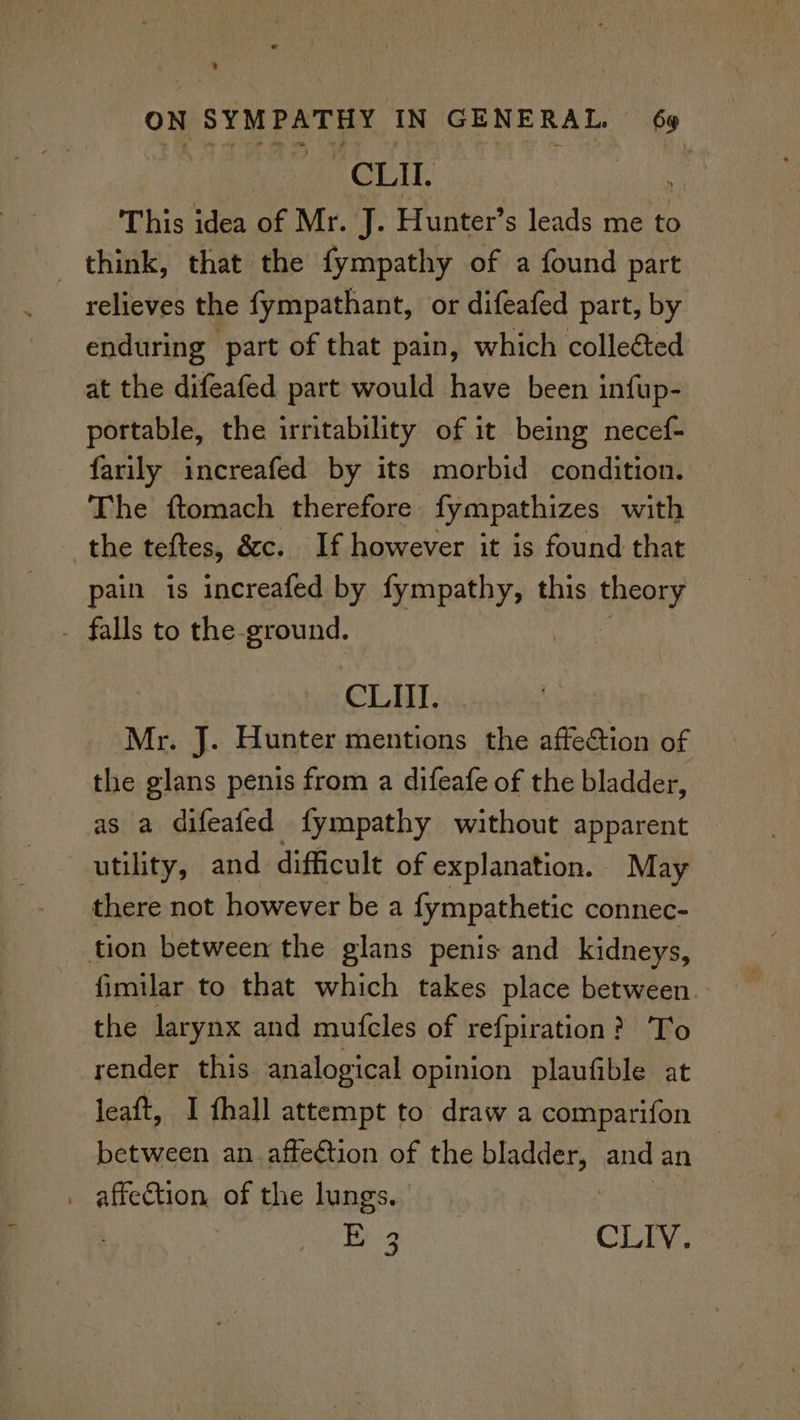 CLII. | This idea of Mr. J. Hunter’ s leads me to think, that the fympathy of a found part relieves the fympathant, or difeafed part, by enduring part of that pain, which colleéted at the difeafed part would have been infup- — portable, the irritability of it being necef- farily increafed by its morbid condition. The ftomach therefore fympathizes with the teftes, &amp;c. If however it is found that pain is increafed by fympathy, this theory - falls to the-ground. | | CLI]. Mr. J. Hunter mentions the affection of the glans penis from a difeafe of the bladder, as a difeafed fympathy without apparent utility, and difficult of explanation. May there not however be a fympathetic connec- tion between the glans penis and kidneys, fimilar to that which takes place between. the larynx and mufcles of refpiration : > To render this analogical opinion plaufible at leaft, I fhall attempt to draw a comparifon between an affection of the bladders: and an _ affection, of the lungs. Bi 9 CLIV. —