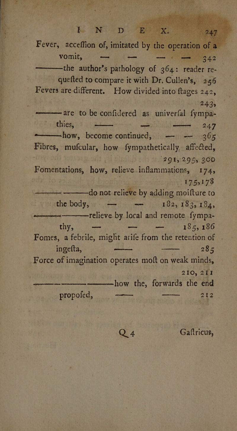_ Fever, acceffion of, fithted by ‘the C vomit, — — — « —= 342 the author’s pathology of 364: render Bee quefted to compare it with Dr. Cullen’s, 256 Fevers are different. How divided into ftages 242, 2435 ———— are to be confidered as univerfal fympa- thies, ath) — 247 ~———how, become continued, — -— 365 Fibres, mufcular, how fympathetically, affected, (29152955 300 Fomentations, how, relieve. inflammations, 174, | 1753178 ~ ———do not relieve by adding moifture to the body, pe =a 182, 183, 184, relieve. by local and remote fympa- thy, no — — 185, 186 Fomes, a febrile, might arife from the retention of ingefta, 285 Force of imagination operates moft on weak minds, . 210, 211 how the, forwards the end propoled, —— 212 Q 4 Gafiricus,