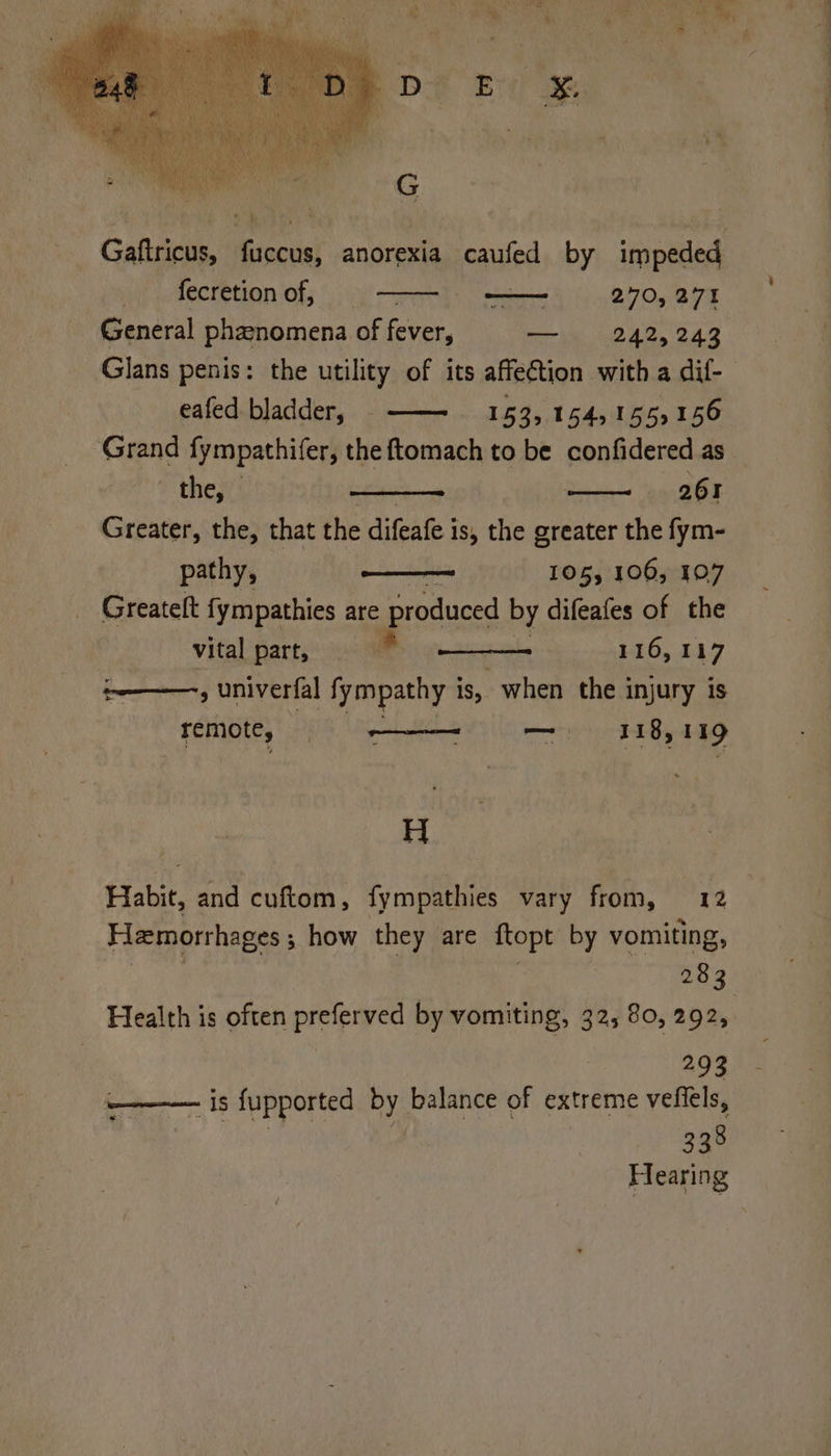 ah a MeCretion Of; %;\ _ 270, 271 General phanomena of fever, — 242,243 eafed bladder, ——- 153, 154,155,156 Grand fympathifer, the ftomach to be confidered as the, 261 Greater, the, that the difeate i is, the greater the fym- pathy, —— 105, 106, 107 Greatelt fympathies are produced by difeafes of the vital part, 116, 117 ——,, univerfal fympathy i is, when the injury is Temot€; — 118, 119 H Habit, and cuftom, fympathies vary from, 12 Hamorrhages ; how they are ftopt by vomiting, 283 293 woe 1S fupported ae balance of extreme vefiels, Ay eee Hearing