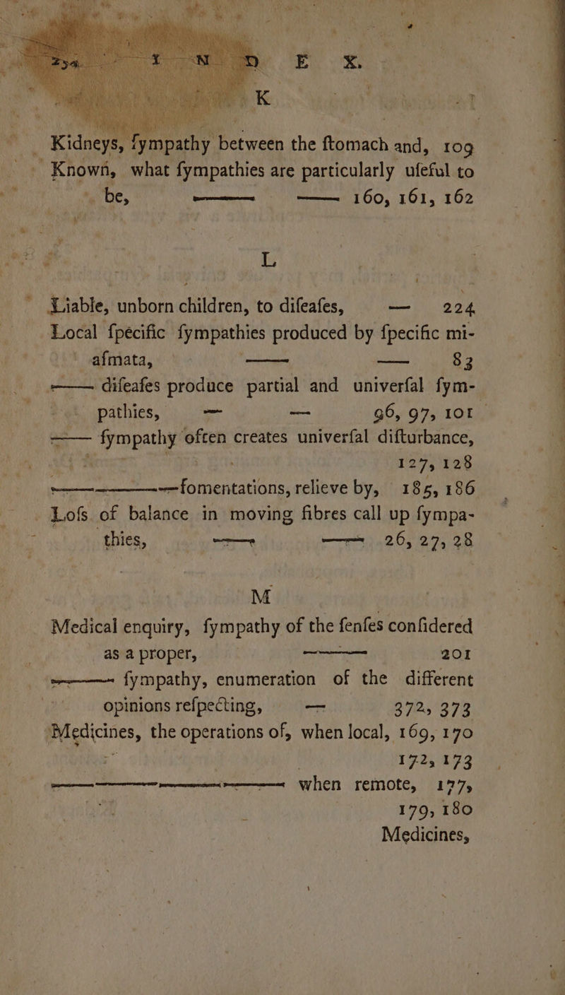 Sy 1¥I ie, Ber ety the fi cnack and, 109 Known, | what fympathies are particularly ufeful to _ Kidoeys Rs iate be, wan ll 160, 161, 162 ose ae L Liable, unborn children, to difeafes, — 224 Local fpeécific ey Peippthics produced by {pecific mi- 'afmata, — — 83 _ —— difeafes produce partial and univerfal fym- Pathics, he — G6, 97, 101 —_—— ~ Sympathy ‘often creates univerfal difturbance, Mi OWN ert 127, 128 ——- So inaeae. relieve by, 1865, 186 -. Lofs of balance in moving fibres call up fympa- thies, — oe ——= 26, 27, 28 ia M Medical enquiry, fympathy of the fenfes confidered asaproper, 201 ~————~ fympathy, enumeration of the different opinions refpecting, —_ B 725278 Paget, the operations of, when local, 169, 170 : | 172, 173 ee when remote, 177, Py. Weimar ethan t: *: Medicines,